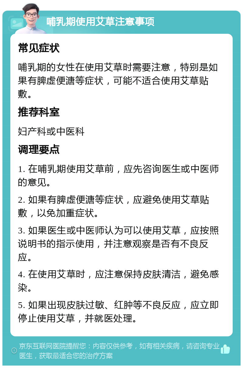 哺乳期使用艾草注意事项 常见症状 哺乳期的女性在使用艾草时需要注意，特别是如果有脾虚便溏等症状，可能不适合使用艾草贴敷。 推荐科室 妇产科或中医科 调理要点 1. 在哺乳期使用艾草前，应先咨询医生或中医师的意见。 2. 如果有脾虚便溏等症状，应避免使用艾草贴敷，以免加重症状。 3. 如果医生或中医师认为可以使用艾草，应按照说明书的指示使用，并注意观察是否有不良反应。 4. 在使用艾草时，应注意保持皮肤清洁，避免感染。 5. 如果出现皮肤过敏、红肿等不良反应，应立即停止使用艾草，并就医处理。