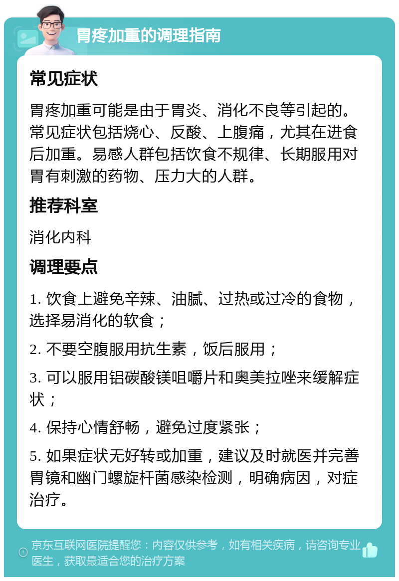 胃疼加重的调理指南 常见症状 胃疼加重可能是由于胃炎、消化不良等引起的。常见症状包括烧心、反酸、上腹痛，尤其在进食后加重。易感人群包括饮食不规律、长期服用对胃有刺激的药物、压力大的人群。 推荐科室 消化内科 调理要点 1. 饮食上避免辛辣、油腻、过热或过冷的食物，选择易消化的软食； 2. 不要空腹服用抗生素，饭后服用； 3. 可以服用铝碳酸镁咀嚼片和奥美拉唑来缓解症状； 4. 保持心情舒畅，避免过度紧张； 5. 如果症状无好转或加重，建议及时就医并完善胃镜和幽门螺旋杆菌感染检测，明确病因，对症治疗。