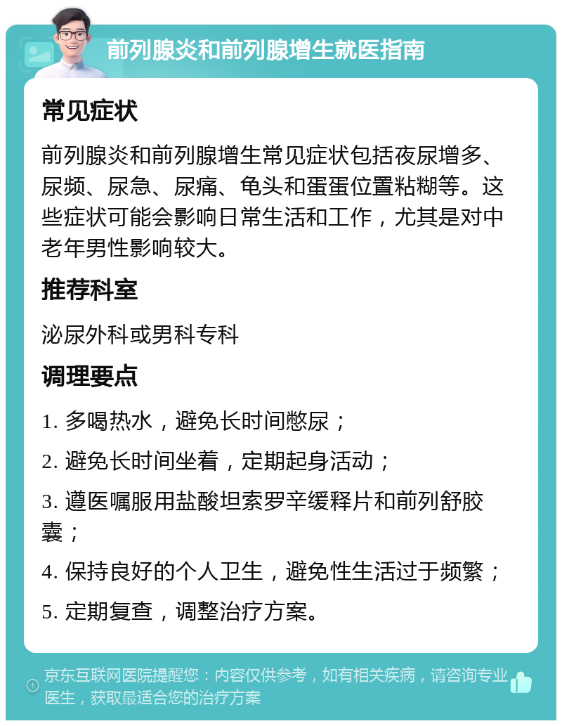 前列腺炎和前列腺增生就医指南 常见症状 前列腺炎和前列腺增生常见症状包括夜尿增多、尿频、尿急、尿痛、龟头和蛋蛋位置粘糊等。这些症状可能会影响日常生活和工作，尤其是对中老年男性影响较大。 推荐科室 泌尿外科或男科专科 调理要点 1. 多喝热水，避免长时间憋尿； 2. 避免长时间坐着，定期起身活动； 3. 遵医嘱服用盐酸坦索罗辛缓释片和前列舒胶囊； 4. 保持良好的个人卫生，避免性生活过于频繁； 5. 定期复查，调整治疗方案。