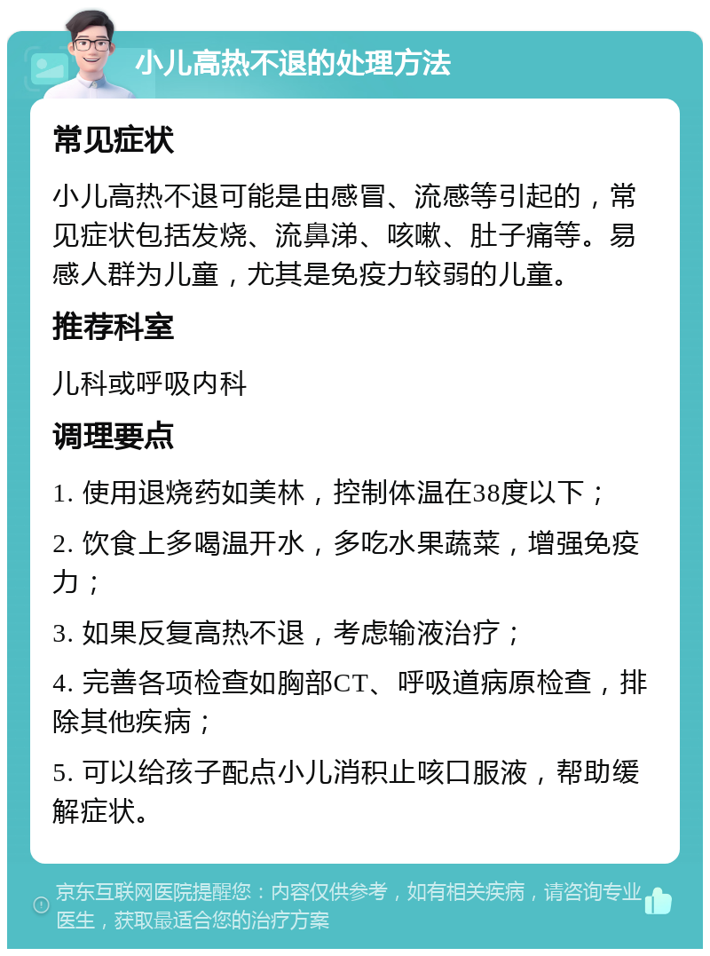 小儿高热不退的处理方法 常见症状 小儿高热不退可能是由感冒、流感等引起的，常见症状包括发烧、流鼻涕、咳嗽、肚子痛等。易感人群为儿童，尤其是免疫力较弱的儿童。 推荐科室 儿科或呼吸内科 调理要点 1. 使用退烧药如美林，控制体温在38度以下； 2. 饮食上多喝温开水，多吃水果蔬菜，增强免疫力； 3. 如果反复高热不退，考虑输液治疗； 4. 完善各项检查如胸部CT、呼吸道病原检查，排除其他疾病； 5. 可以给孩子配点小儿消积止咳口服液，帮助缓解症状。