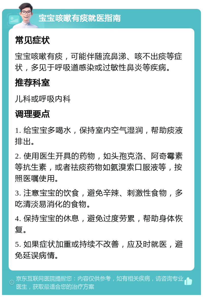 宝宝咳嗽有痰就医指南 常见症状 宝宝咳嗽有痰，可能伴随流鼻涕、咳不出痰等症状，多见于呼吸道感染或过敏性鼻炎等疾病。 推荐科室 儿科或呼吸内科 调理要点 1. 给宝宝多喝水，保持室内空气湿润，帮助痰液排出。 2. 使用医生开具的药物，如头孢克洛、阿奇霉素等抗生素，或者祛痰药物如氨溴索口服液等，按照医嘱使用。 3. 注意宝宝的饮食，避免辛辣、刺激性食物，多吃清淡易消化的食物。 4. 保持宝宝的休息，避免过度劳累，帮助身体恢复。 5. 如果症状加重或持续不改善，应及时就医，避免延误病情。