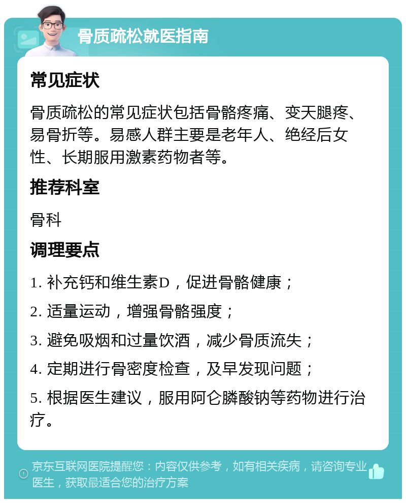 骨质疏松就医指南 常见症状 骨质疏松的常见症状包括骨骼疼痛、变天腿疼、易骨折等。易感人群主要是老年人、绝经后女性、长期服用激素药物者等。 推荐科室 骨科 调理要点 1. 补充钙和维生素D，促进骨骼健康； 2. 适量运动，增强骨骼强度； 3. 避免吸烟和过量饮酒，减少骨质流失； 4. 定期进行骨密度检查，及早发现问题； 5. 根据医生建议，服用阿仑膦酸钠等药物进行治疗。