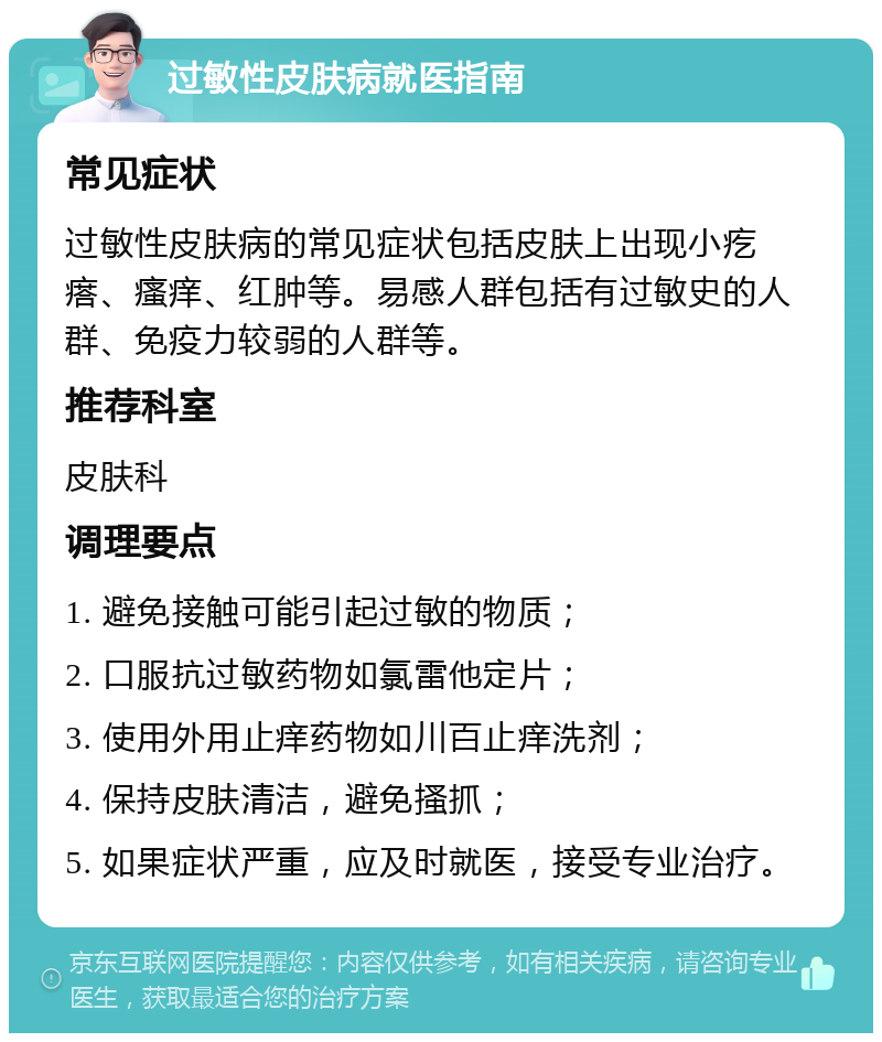 过敏性皮肤病就医指南 常见症状 过敏性皮肤病的常见症状包括皮肤上出现小疙瘩、瘙痒、红肿等。易感人群包括有过敏史的人群、免疫力较弱的人群等。 推荐科室 皮肤科 调理要点 1. 避免接触可能引起过敏的物质； 2. 口服抗过敏药物如氯雷他定片； 3. 使用外用止痒药物如川百止痒洗剂； 4. 保持皮肤清洁，避免搔抓； 5. 如果症状严重，应及时就医，接受专业治疗。