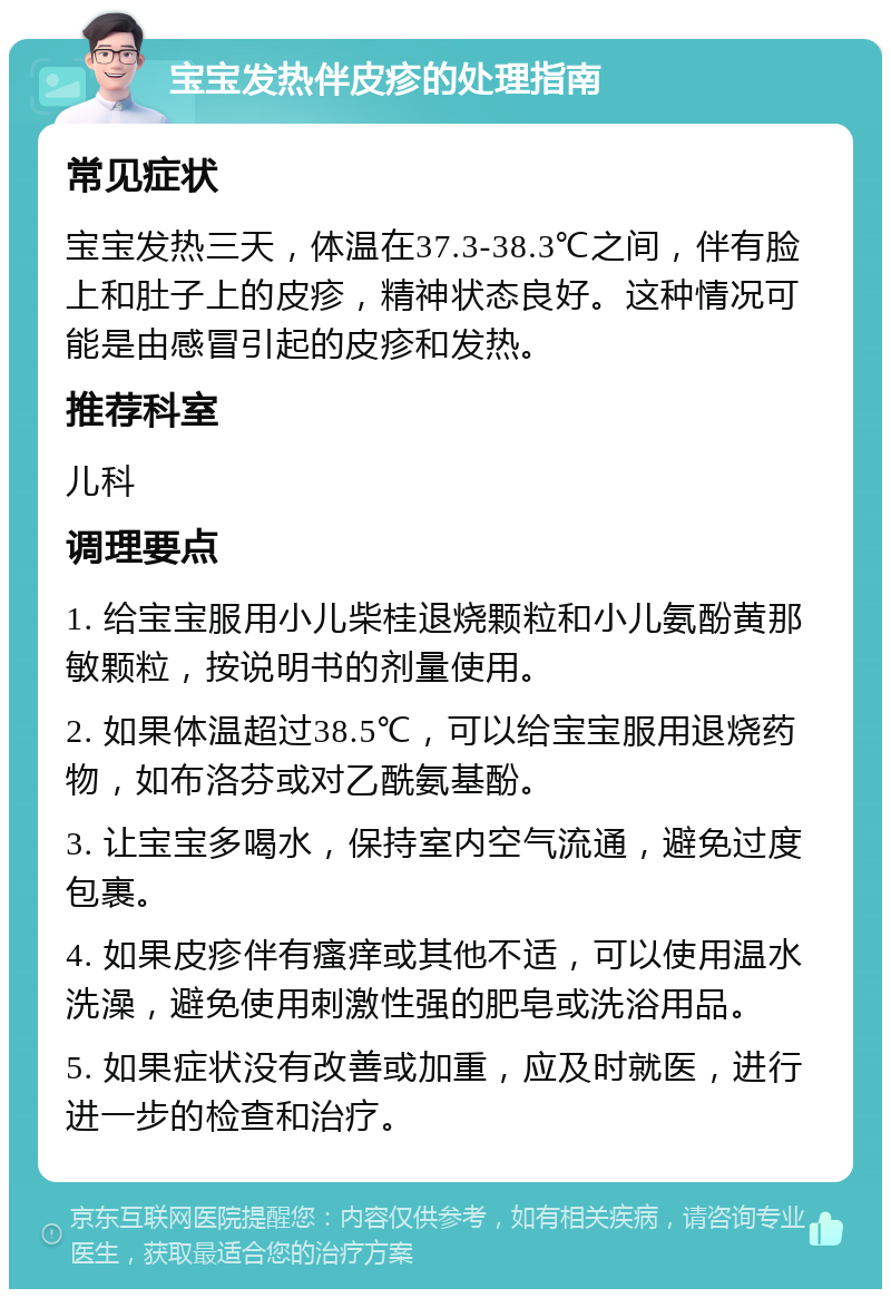 宝宝发热伴皮疹的处理指南 常见症状 宝宝发热三天，体温在37.3-38.3℃之间，伴有脸上和肚子上的皮疹，精神状态良好。这种情况可能是由感冒引起的皮疹和发热。 推荐科室 儿科 调理要点 1. 给宝宝服用小儿柴桂退烧颗粒和小儿氨酚黄那敏颗粒，按说明书的剂量使用。 2. 如果体温超过38.5℃，可以给宝宝服用退烧药物，如布洛芬或对乙酰氨基酚。 3. 让宝宝多喝水，保持室内空气流通，避免过度包裹。 4. 如果皮疹伴有瘙痒或其他不适，可以使用温水洗澡，避免使用刺激性强的肥皂或洗浴用品。 5. 如果症状没有改善或加重，应及时就医，进行进一步的检查和治疗。