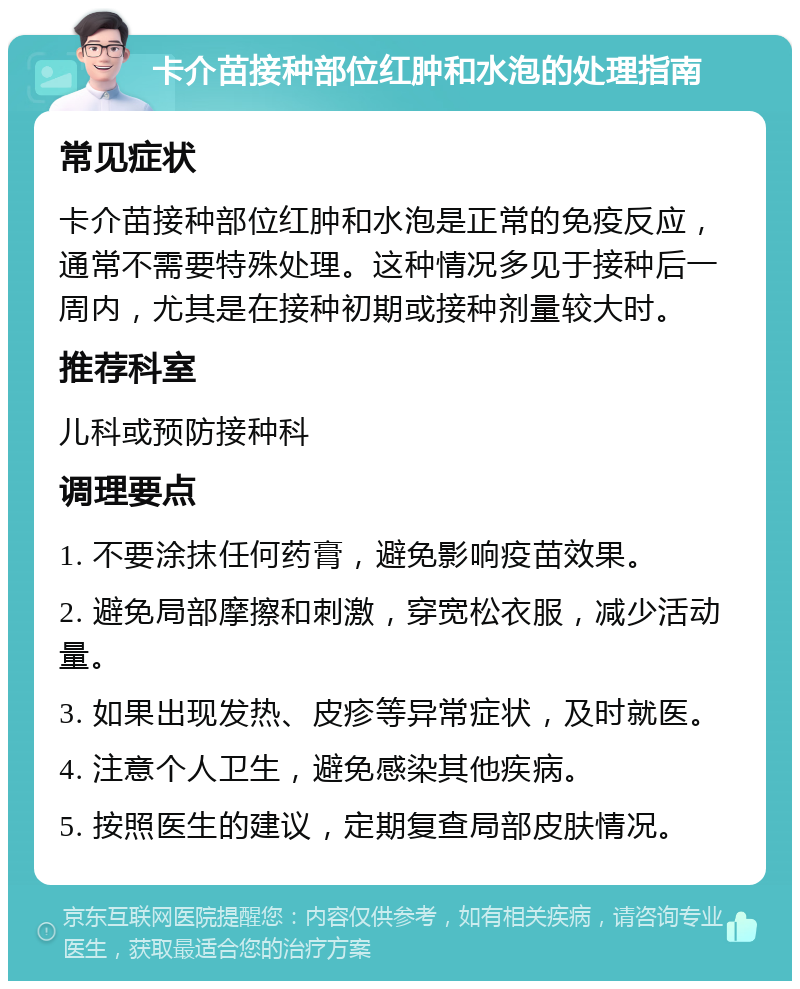 卡介苗接种部位红肿和水泡的处理指南 常见症状 卡介苗接种部位红肿和水泡是正常的免疫反应，通常不需要特殊处理。这种情况多见于接种后一周内，尤其是在接种初期或接种剂量较大时。 推荐科室 儿科或预防接种科 调理要点 1. 不要涂抹任何药膏，避免影响疫苗效果。 2. 避免局部摩擦和刺激，穿宽松衣服，减少活动量。 3. 如果出现发热、皮疹等异常症状，及时就医。 4. 注意个人卫生，避免感染其他疾病。 5. 按照医生的建议，定期复查局部皮肤情况。