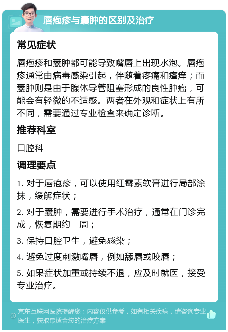 唇疱疹与囊肿的区别及治疗 常见症状 唇疱疹和囊肿都可能导致嘴唇上出现水泡。唇疱疹通常由病毒感染引起，伴随着疼痛和瘙痒；而囊肿则是由于腺体导管阻塞形成的良性肿瘤，可能会有轻微的不适感。两者在外观和症状上有所不同，需要通过专业检查来确定诊断。 推荐科室 口腔科 调理要点 1. 对于唇疱疹，可以使用红霉素软膏进行局部涂抹，缓解症状； 2. 对于囊肿，需要进行手术治疗，通常在门诊完成，恢复期约一周； 3. 保持口腔卫生，避免感染； 4. 避免过度刺激嘴唇，例如舔唇或咬唇； 5. 如果症状加重或持续不退，应及时就医，接受专业治疗。