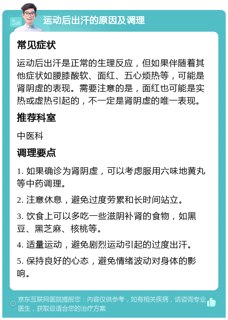 运动后出汗的原因及调理 常见症状 运动后出汗是正常的生理反应，但如果伴随着其他症状如腰膝酸软、面红、五心烦热等，可能是肾阴虚的表现。需要注意的是，面红也可能是实热或虚热引起的，不一定是肾阴虚的唯一表现。 推荐科室 中医科 调理要点 1. 如果确诊为肾阴虚，可以考虑服用六味地黄丸等中药调理。 2. 注意休息，避免过度劳累和长时间站立。 3. 饮食上可以多吃一些滋阴补肾的食物，如黑豆、黑芝麻、核桃等。 4. 适量运动，避免剧烈运动引起的过度出汗。 5. 保持良好的心态，避免情绪波动对身体的影响。