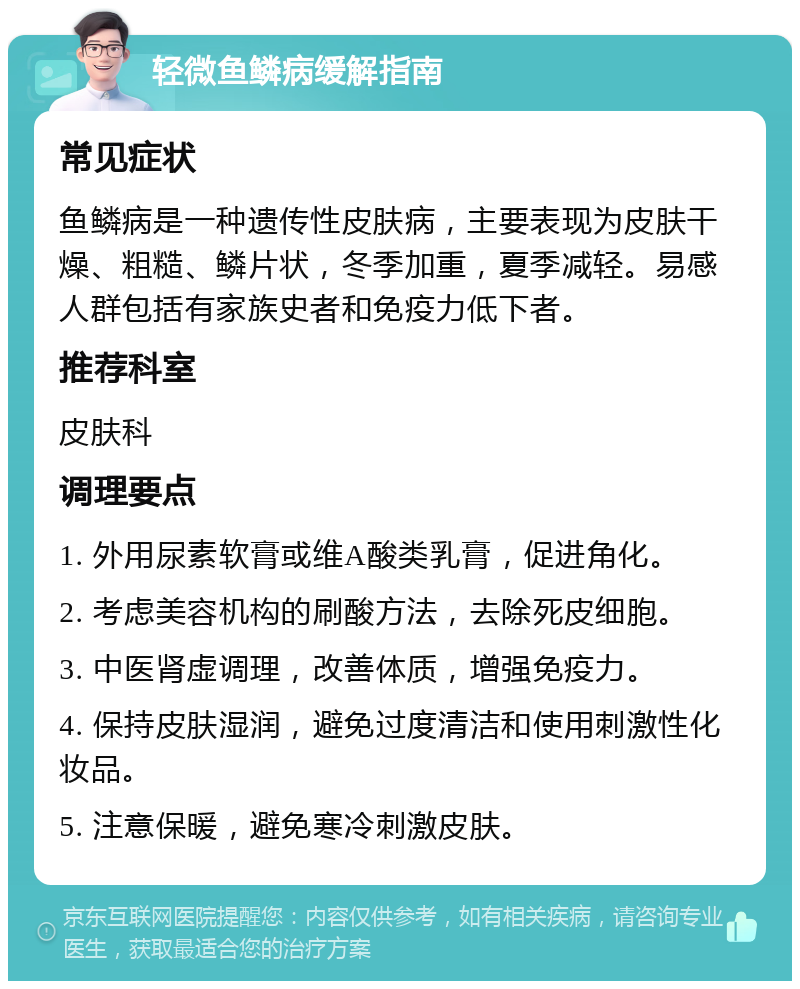 轻微鱼鳞病缓解指南 常见症状 鱼鳞病是一种遗传性皮肤病，主要表现为皮肤干燥、粗糙、鳞片状，冬季加重，夏季减轻。易感人群包括有家族史者和免疫力低下者。 推荐科室 皮肤科 调理要点 1. 外用尿素软膏或维A酸类乳膏，促进角化。 2. 考虑美容机构的刷酸方法，去除死皮细胞。 3. 中医肾虚调理，改善体质，增强免疫力。 4. 保持皮肤湿润，避免过度清洁和使用刺激性化妆品。 5. 注意保暖，避免寒冷刺激皮肤。