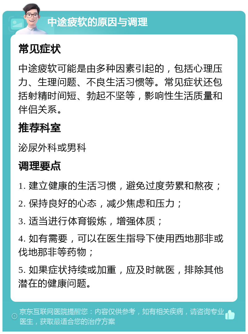 中途疲软的原因与调理 常见症状 中途疲软可能是由多种因素引起的，包括心理压力、生理问题、不良生活习惯等。常见症状还包括射精时间短、勃起不坚等，影响性生活质量和伴侣关系。 推荐科室 泌尿外科或男科 调理要点 1. 建立健康的生活习惯，避免过度劳累和熬夜； 2. 保持良好的心态，减少焦虑和压力； 3. 适当进行体育锻炼，增强体质； 4. 如有需要，可以在医生指导下使用西地那非或伐地那非等药物； 5. 如果症状持续或加重，应及时就医，排除其他潜在的健康问题。