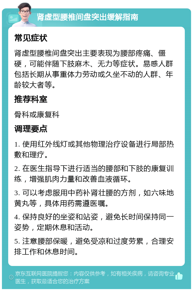 肾虚型腰椎间盘突出缓解指南 常见症状 肾虚型腰椎间盘突出主要表现为腰部疼痛、僵硬，可能伴随下肢麻木、无力等症状。易感人群包括长期从事重体力劳动或久坐不动的人群、年龄较大者等。 推荐科室 骨科或康复科 调理要点 1. 使用红外线灯或其他物理治疗设备进行局部热敷和理疗。 2. 在医生指导下进行适当的腰部和下肢的康复训练，增强肌肉力量和改善血液循环。 3. 可以考虑服用中药补肾壮腰的方剂，如六味地黄丸等，具体用药需遵医嘱。 4. 保持良好的坐姿和站姿，避免长时间保持同一姿势，定期休息和活动。 5. 注意腰部保暖，避免受凉和过度劳累，合理安排工作和休息时间。