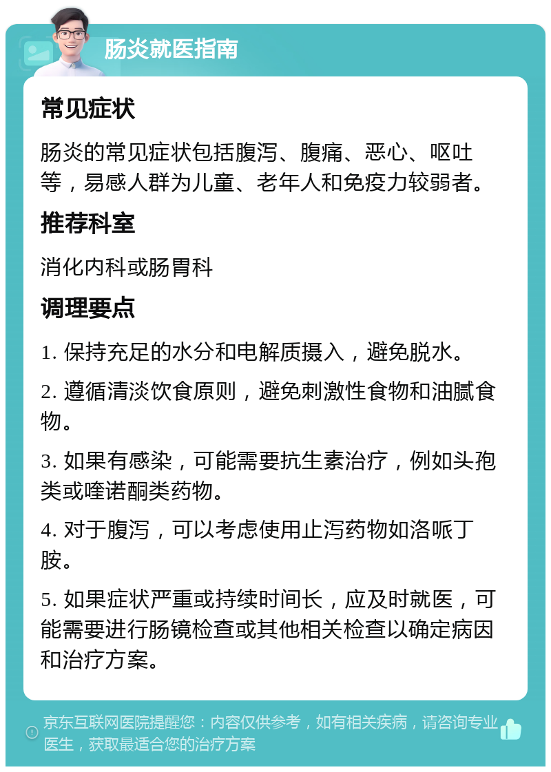 肠炎就医指南 常见症状 肠炎的常见症状包括腹泻、腹痛、恶心、呕吐等，易感人群为儿童、老年人和免疫力较弱者。 推荐科室 消化内科或肠胃科 调理要点 1. 保持充足的水分和电解质摄入，避免脱水。 2. 遵循清淡饮食原则，避免刺激性食物和油腻食物。 3. 如果有感染，可能需要抗生素治疗，例如头孢类或喹诺酮类药物。 4. 对于腹泻，可以考虑使用止泻药物如洛哌丁胺。 5. 如果症状严重或持续时间长，应及时就医，可能需要进行肠镜检查或其他相关检查以确定病因和治疗方案。