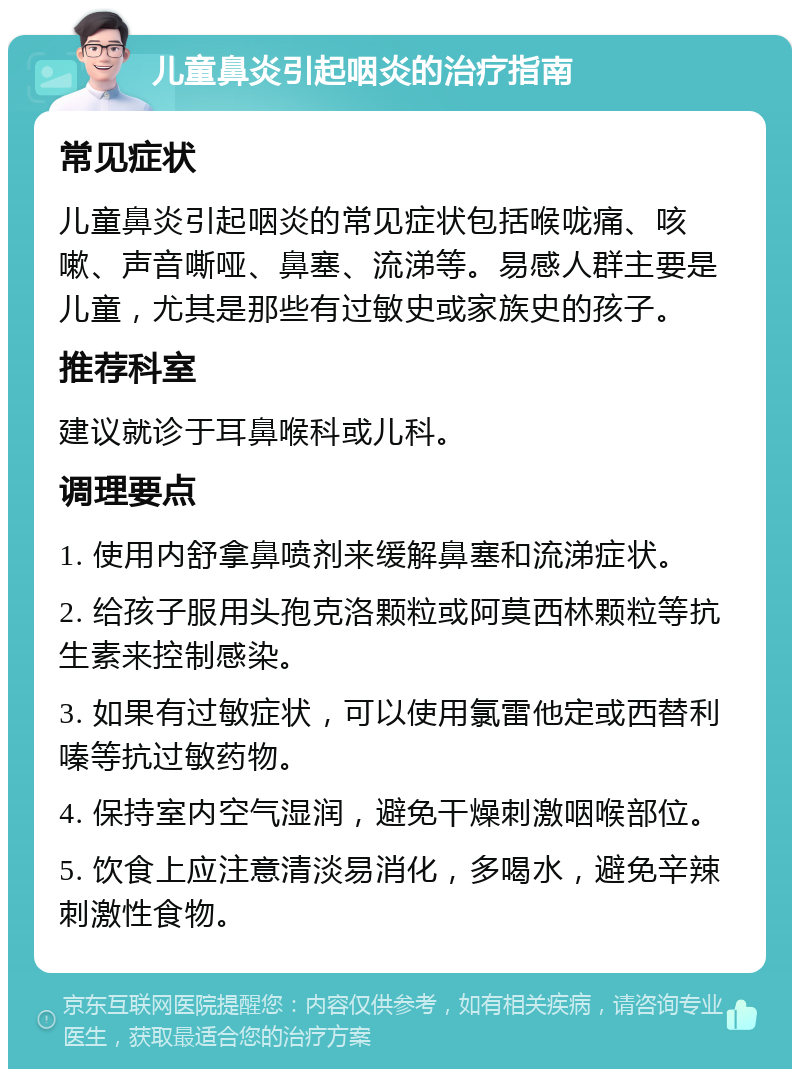 儿童鼻炎引起咽炎的治疗指南 常见症状 儿童鼻炎引起咽炎的常见症状包括喉咙痛、咳嗽、声音嘶哑、鼻塞、流涕等。易感人群主要是儿童，尤其是那些有过敏史或家族史的孩子。 推荐科室 建议就诊于耳鼻喉科或儿科。 调理要点 1. 使用内舒拿鼻喷剂来缓解鼻塞和流涕症状。 2. 给孩子服用头孢克洛颗粒或阿莫西林颗粒等抗生素来控制感染。 3. 如果有过敏症状，可以使用氯雷他定或西替利嗪等抗过敏药物。 4. 保持室内空气湿润，避免干燥刺激咽喉部位。 5. 饮食上应注意清淡易消化，多喝水，避免辛辣刺激性食物。