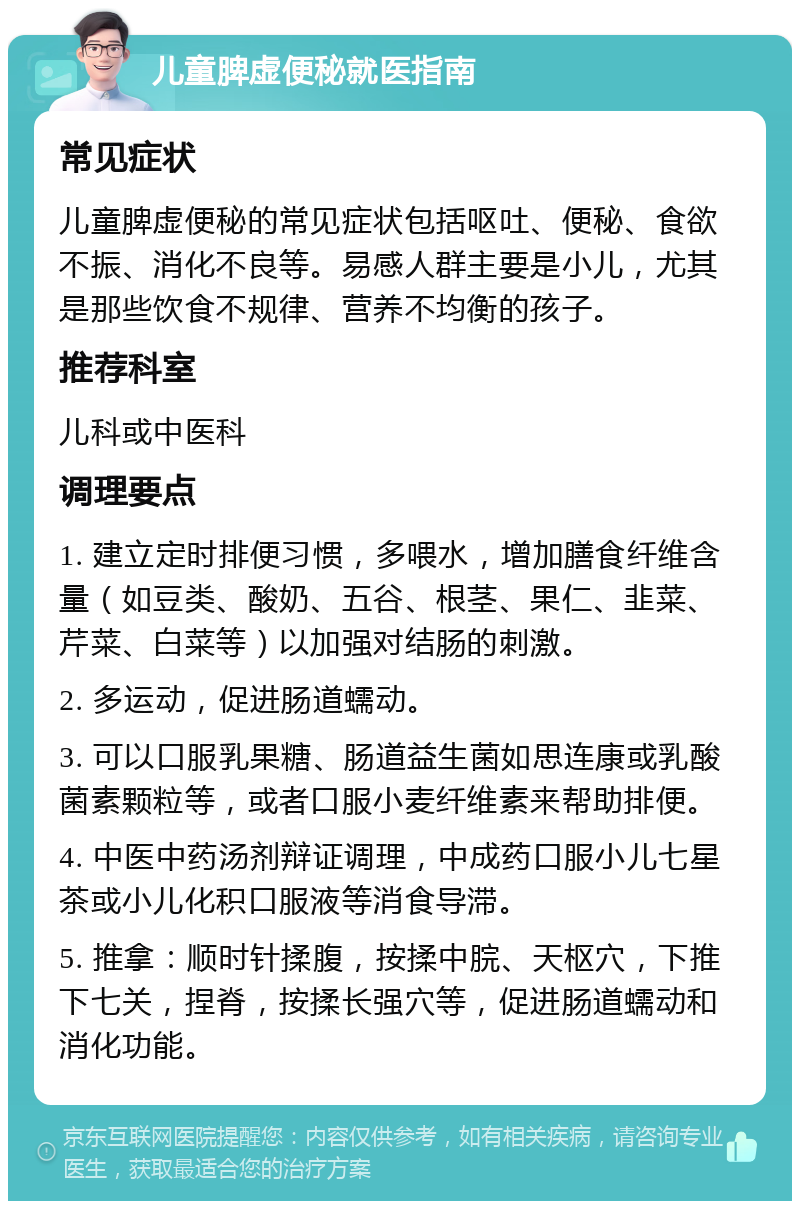 儿童脾虚便秘就医指南 常见症状 儿童脾虚便秘的常见症状包括呕吐、便秘、食欲不振、消化不良等。易感人群主要是小儿，尤其是那些饮食不规律、营养不均衡的孩子。 推荐科室 儿科或中医科 调理要点 1. 建立定时排便习惯，多喂水，增加膳食纤维含量（如豆类、酸奶、五谷、根茎、果仁、韭菜、芹菜、白菜等）以加强对结肠的刺激。 2. 多运动，促进肠道蠕动。 3. 可以口服乳果糖、肠道益生菌如思连康或乳酸菌素颗粒等，或者口服小麦纤维素来帮助排便。 4. 中医中药汤剂辩证调理，中成药口服小儿七星茶或小儿化积口服液等消食导滞。 5. 推拿：顺时针揉腹，按揉中脘、天枢穴，下推下七关，捏脊，按揉长强穴等，促进肠道蠕动和消化功能。