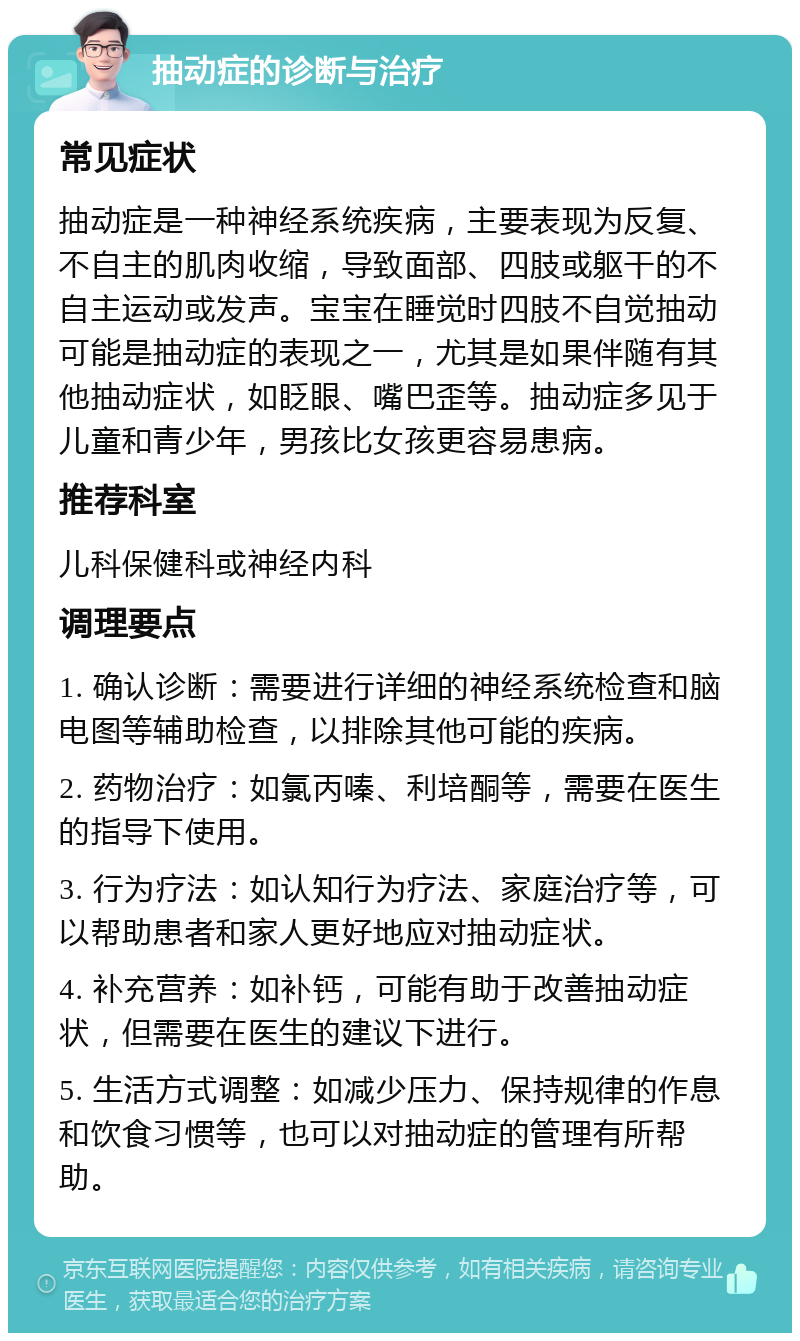 抽动症的诊断与治疗 常见症状 抽动症是一种神经系统疾病，主要表现为反复、不自主的肌肉收缩，导致面部、四肢或躯干的不自主运动或发声。宝宝在睡觉时四肢不自觉抽动可能是抽动症的表现之一，尤其是如果伴随有其他抽动症状，如眨眼、嘴巴歪等。抽动症多见于儿童和青少年，男孩比女孩更容易患病。 推荐科室 儿科保健科或神经内科 调理要点 1. 确认诊断：需要进行详细的神经系统检查和脑电图等辅助检查，以排除其他可能的疾病。 2. 药物治疗：如氯丙嗪、利培酮等，需要在医生的指导下使用。 3. 行为疗法：如认知行为疗法、家庭治疗等，可以帮助患者和家人更好地应对抽动症状。 4. 补充营养：如补钙，可能有助于改善抽动症状，但需要在医生的建议下进行。 5. 生活方式调整：如减少压力、保持规律的作息和饮食习惯等，也可以对抽动症的管理有所帮助。