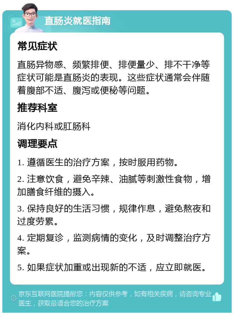 直肠炎就医指南 常见症状 直肠异物感、频繁排便、排便量少、排不干净等症状可能是直肠炎的表现。这些症状通常会伴随着腹部不适、腹泻或便秘等问题。 推荐科室 消化内科或肛肠科 调理要点 1. 遵循医生的治疗方案，按时服用药物。 2. 注意饮食，避免辛辣、油腻等刺激性食物，增加膳食纤维的摄入。 3. 保持良好的生活习惯，规律作息，避免熬夜和过度劳累。 4. 定期复诊，监测病情的变化，及时调整治疗方案。 5. 如果症状加重或出现新的不适，应立即就医。