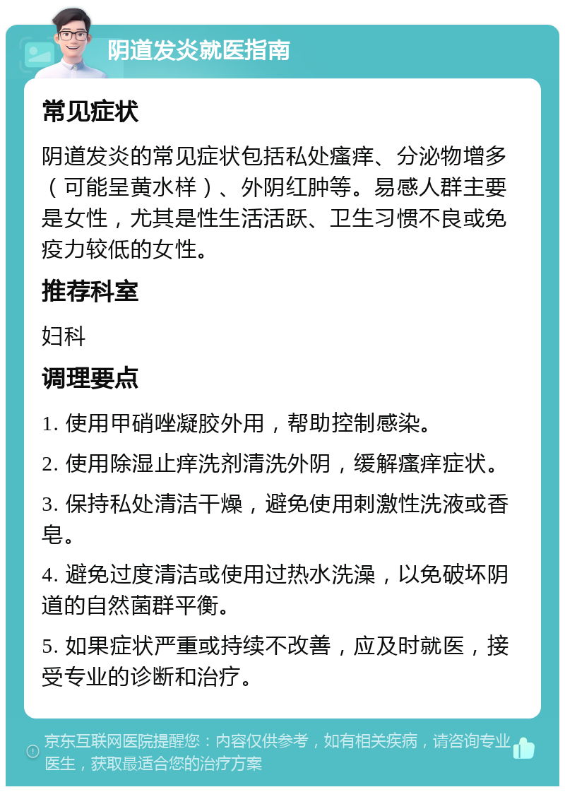 阴道发炎就医指南 常见症状 阴道发炎的常见症状包括私处瘙痒、分泌物增多（可能呈黄水样）、外阴红肿等。易感人群主要是女性，尤其是性生活活跃、卫生习惯不良或免疫力较低的女性。 推荐科室 妇科 调理要点 1. 使用甲硝唑凝胶外用，帮助控制感染。 2. 使用除湿止痒洗剂清洗外阴，缓解瘙痒症状。 3. 保持私处清洁干燥，避免使用刺激性洗液或香皂。 4. 避免过度清洁或使用过热水洗澡，以免破坏阴道的自然菌群平衡。 5. 如果症状严重或持续不改善，应及时就医，接受专业的诊断和治疗。