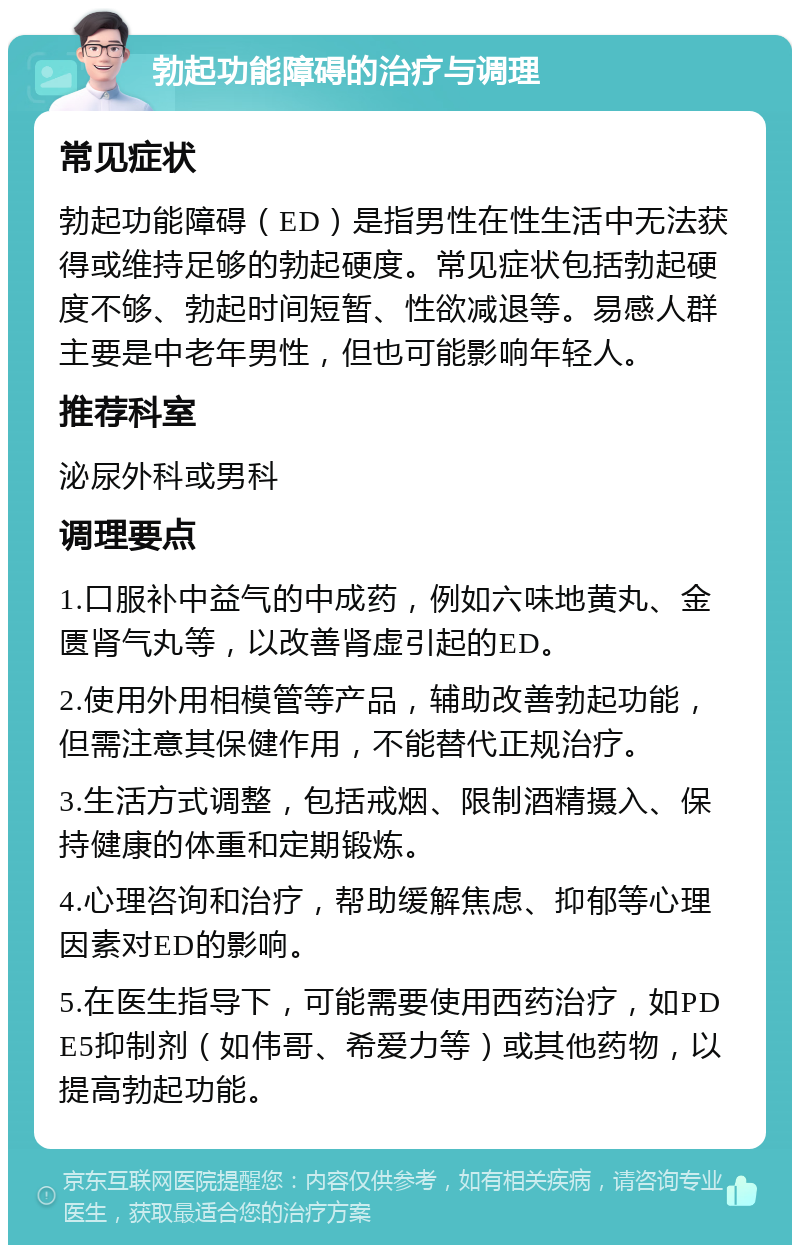 勃起功能障碍的治疗与调理 常见症状 勃起功能障碍（ED）是指男性在性生活中无法获得或维持足够的勃起硬度。常见症状包括勃起硬度不够、勃起时间短暂、性欲减退等。易感人群主要是中老年男性，但也可能影响年轻人。 推荐科室 泌尿外科或男科 调理要点 1.口服补中益气的中成药，例如六味地黄丸、金匮肾气丸等，以改善肾虚引起的ED。 2.使用外用相模管等产品，辅助改善勃起功能，但需注意其保健作用，不能替代正规治疗。 3.生活方式调整，包括戒烟、限制酒精摄入、保持健康的体重和定期锻炼。 4.心理咨询和治疗，帮助缓解焦虑、抑郁等心理因素对ED的影响。 5.在医生指导下，可能需要使用西药治疗，如PDE5抑制剂（如伟哥、希爱力等）或其他药物，以提高勃起功能。