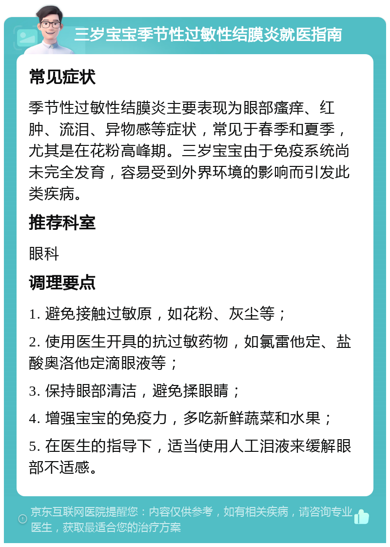 三岁宝宝季节性过敏性结膜炎就医指南 常见症状 季节性过敏性结膜炎主要表现为眼部瘙痒、红肿、流泪、异物感等症状，常见于春季和夏季，尤其是在花粉高峰期。三岁宝宝由于免疫系统尚未完全发育，容易受到外界环境的影响而引发此类疾病。 推荐科室 眼科 调理要点 1. 避免接触过敏原，如花粉、灰尘等； 2. 使用医生开具的抗过敏药物，如氯雷他定、盐酸奥洛他定滴眼液等； 3. 保持眼部清洁，避免揉眼睛； 4. 增强宝宝的免疫力，多吃新鲜蔬菜和水果； 5. 在医生的指导下，适当使用人工泪液来缓解眼部不适感。