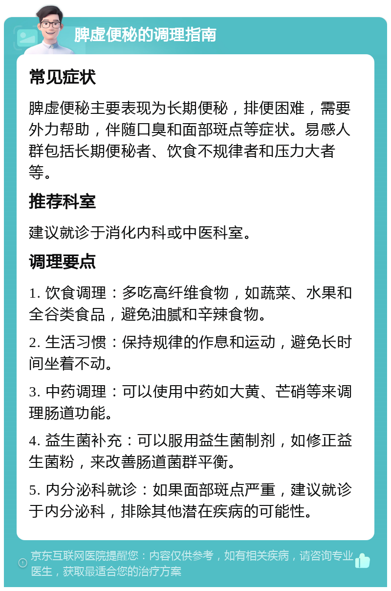 脾虚便秘的调理指南 常见症状 脾虚便秘主要表现为长期便秘，排便困难，需要外力帮助，伴随口臭和面部斑点等症状。易感人群包括长期便秘者、饮食不规律者和压力大者等。 推荐科室 建议就诊于消化内科或中医科室。 调理要点 1. 饮食调理：多吃高纤维食物，如蔬菜、水果和全谷类食品，避免油腻和辛辣食物。 2. 生活习惯：保持规律的作息和运动，避免长时间坐着不动。 3. 中药调理：可以使用中药如大黄、芒硝等来调理肠道功能。 4. 益生菌补充：可以服用益生菌制剂，如修正益生菌粉，来改善肠道菌群平衡。 5. 内分泌科就诊：如果面部斑点严重，建议就诊于内分泌科，排除其他潜在疾病的可能性。