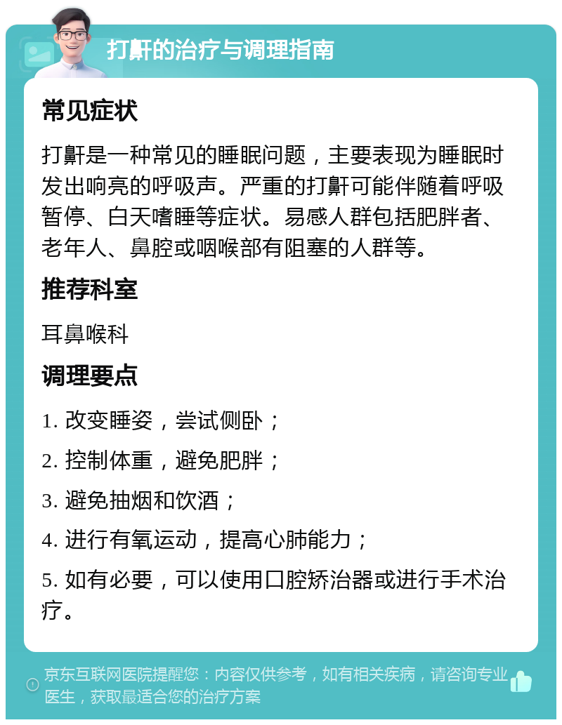 打鼾的治疗与调理指南 常见症状 打鼾是一种常见的睡眠问题，主要表现为睡眠时发出响亮的呼吸声。严重的打鼾可能伴随着呼吸暂停、白天嗜睡等症状。易感人群包括肥胖者、老年人、鼻腔或咽喉部有阻塞的人群等。 推荐科室 耳鼻喉科 调理要点 1. 改变睡姿，尝试侧卧； 2. 控制体重，避免肥胖； 3. 避免抽烟和饮酒； 4. 进行有氧运动，提高心肺能力； 5. 如有必要，可以使用口腔矫治器或进行手术治疗。