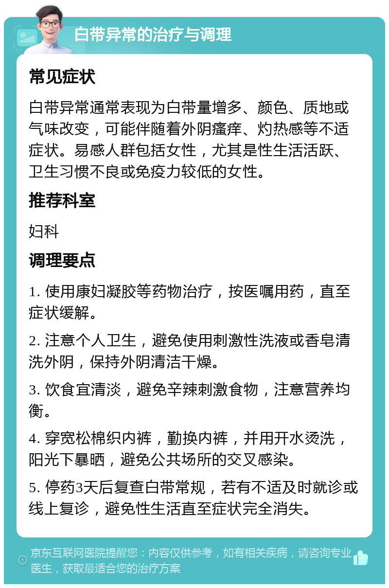 白带异常的治疗与调理 常见症状 白带异常通常表现为白带量增多、颜色、质地或气味改变，可能伴随着外阴瘙痒、灼热感等不适症状。易感人群包括女性，尤其是性生活活跃、卫生习惯不良或免疫力较低的女性。 推荐科室 妇科 调理要点 1. 使用康妇凝胶等药物治疗，按医嘱用药，直至症状缓解。 2. 注意个人卫生，避免使用刺激性洗液或香皂清洗外阴，保持外阴清洁干燥。 3. 饮食宜清淡，避免辛辣刺激食物，注意营养均衡。 4. 穿宽松棉织内裤，勤换内裤，并用开水烫洗，阳光下暴晒，避免公共场所的交叉感染。 5. 停药3天后复查白带常规，若有不适及时就诊或线上复诊，避免性生活直至症状完全消失。