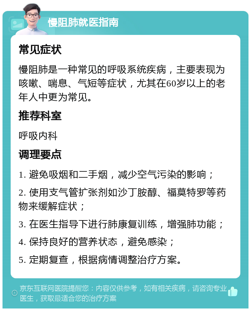 慢阻肺就医指南 常见症状 慢阻肺是一种常见的呼吸系统疾病，主要表现为咳嗽、喘息、气短等症状，尤其在60岁以上的老年人中更为常见。 推荐科室 呼吸内科 调理要点 1. 避免吸烟和二手烟，减少空气污染的影响； 2. 使用支气管扩张剂如沙丁胺醇、福莫特罗等药物来缓解症状； 3. 在医生指导下进行肺康复训练，增强肺功能； 4. 保持良好的营养状态，避免感染； 5. 定期复查，根据病情调整治疗方案。