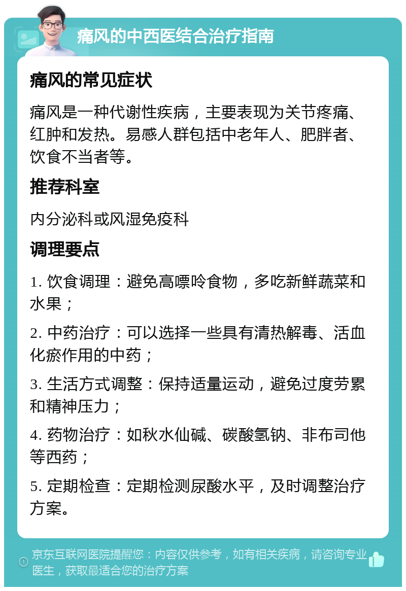 痛风的中西医结合治疗指南 痛风的常见症状 痛风是一种代谢性疾病，主要表现为关节疼痛、红肿和发热。易感人群包括中老年人、肥胖者、饮食不当者等。 推荐科室 内分泌科或风湿免疫科 调理要点 1. 饮食调理：避免高嘌呤食物，多吃新鲜蔬菜和水果； 2. 中药治疗：可以选择一些具有清热解毒、活血化瘀作用的中药； 3. 生活方式调整：保持适量运动，避免过度劳累和精神压力； 4. 药物治疗：如秋水仙碱、碳酸氢钠、非布司他等西药； 5. 定期检查：定期检测尿酸水平，及时调整治疗方案。