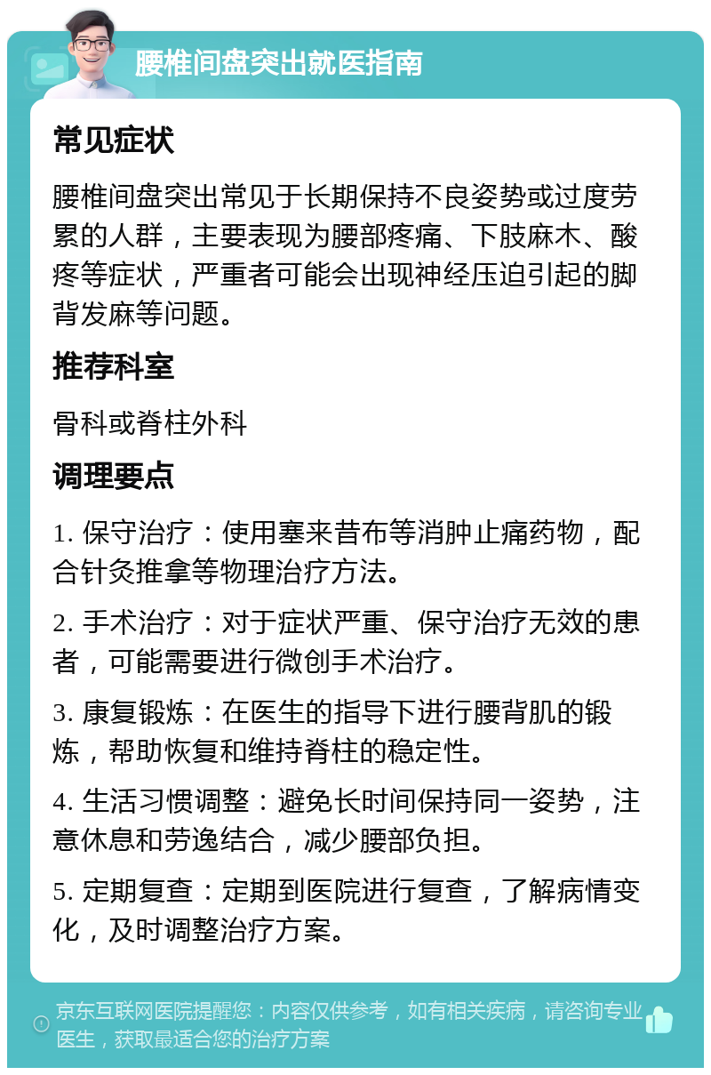 腰椎间盘突出就医指南 常见症状 腰椎间盘突出常见于长期保持不良姿势或过度劳累的人群，主要表现为腰部疼痛、下肢麻木、酸疼等症状，严重者可能会出现神经压迫引起的脚背发麻等问题。 推荐科室 骨科或脊柱外科 调理要点 1. 保守治疗：使用塞来昔布等消肿止痛药物，配合针灸推拿等物理治疗方法。 2. 手术治疗：对于症状严重、保守治疗无效的患者，可能需要进行微创手术治疗。 3. 康复锻炼：在医生的指导下进行腰背肌的锻炼，帮助恢复和维持脊柱的稳定性。 4. 生活习惯调整：避免长时间保持同一姿势，注意休息和劳逸结合，减少腰部负担。 5. 定期复查：定期到医院进行复查，了解病情变化，及时调整治疗方案。