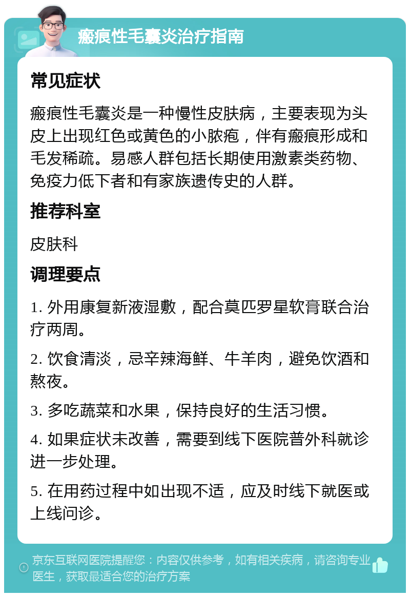 瘢痕性毛囊炎治疗指南 常见症状 瘢痕性毛囊炎是一种慢性皮肤病，主要表现为头皮上出现红色或黄色的小脓疱，伴有瘢痕形成和毛发稀疏。易感人群包括长期使用激素类药物、免疫力低下者和有家族遗传史的人群。 推荐科室 皮肤科 调理要点 1. 外用康复新液湿敷，配合莫匹罗星软膏联合治疗两周。 2. 饮食清淡，忌辛辣海鲜、牛羊肉，避免饮酒和熬夜。 3. 多吃蔬菜和水果，保持良好的生活习惯。 4. 如果症状未改善，需要到线下医院普外科就诊进一步处理。 5. 在用药过程中如出现不适，应及时线下就医或上线问诊。