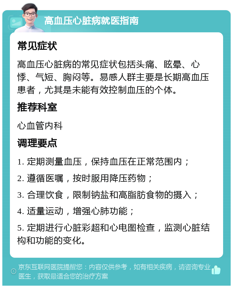 高血压心脏病就医指南 常见症状 高血压心脏病的常见症状包括头痛、眩晕、心悸、气短、胸闷等。易感人群主要是长期高血压患者，尤其是未能有效控制血压的个体。 推荐科室 心血管内科 调理要点 1. 定期测量血压，保持血压在正常范围内； 2. 遵循医嘱，按时服用降压药物； 3. 合理饮食，限制钠盐和高脂肪食物的摄入； 4. 适量运动，增强心肺功能； 5. 定期进行心脏彩超和心电图检查，监测心脏结构和功能的变化。