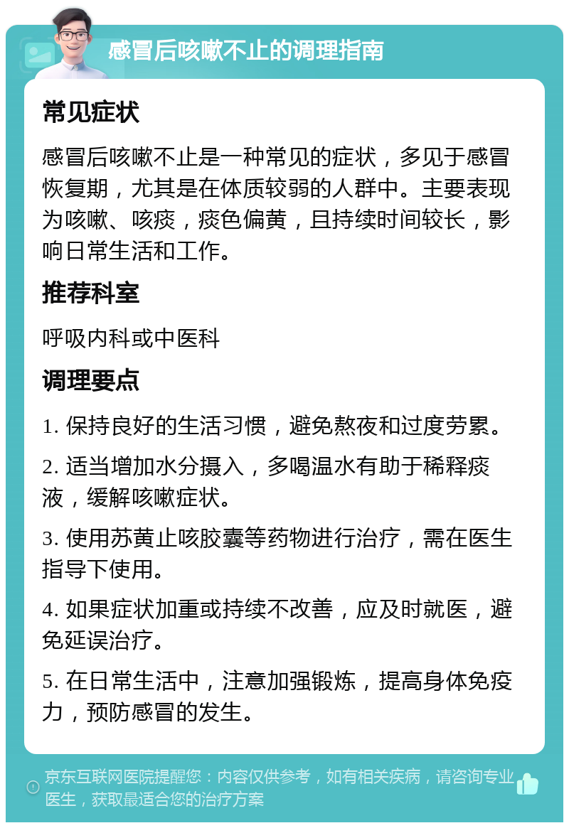 感冒后咳嗽不止的调理指南 常见症状 感冒后咳嗽不止是一种常见的症状，多见于感冒恢复期，尤其是在体质较弱的人群中。主要表现为咳嗽、咳痰，痰色偏黄，且持续时间较长，影响日常生活和工作。 推荐科室 呼吸内科或中医科 调理要点 1. 保持良好的生活习惯，避免熬夜和过度劳累。 2. 适当增加水分摄入，多喝温水有助于稀释痰液，缓解咳嗽症状。 3. 使用苏黄止咳胶囊等药物进行治疗，需在医生指导下使用。 4. 如果症状加重或持续不改善，应及时就医，避免延误治疗。 5. 在日常生活中，注意加强锻炼，提高身体免疫力，预防感冒的发生。