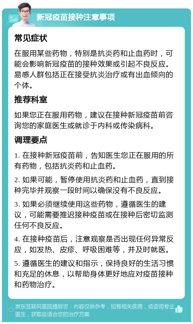 新冠疫苗接种注意事项 常见症状 在服用某些药物，特别是抗炎药和止血药时，可能会影响新冠疫苗的接种效果或引起不良反应。易感人群包括正在接受抗炎治疗或有出血倾向的个体。 推荐科室 如果您正在服用药物，建议在接种新冠疫苗前咨询您的家庭医生或就诊于内科或传染病科。 调理要点 1. 在接种新冠疫苗前，告知医生您正在服用的所有药物，包括抗炎药和止血药。 2. 如果可能，暂停使用抗炎药和止血药，直到接种完毕并观察一段时间以确保没有不良反应。 3. 如果必须继续使用这些药物，遵循医生的建议，可能需要推迟接种疫苗或在接种后密切监测任何不良反应。 4. 在接种疫苗后，注意观察是否出现任何异常反应，如发热、皮疹、呼吸困难等，并及时就医。 5. 遵循医生的建议和指示，保持良好的生活习惯和充足的休息，以帮助身体更好地应对疫苗接种和药物治疗。