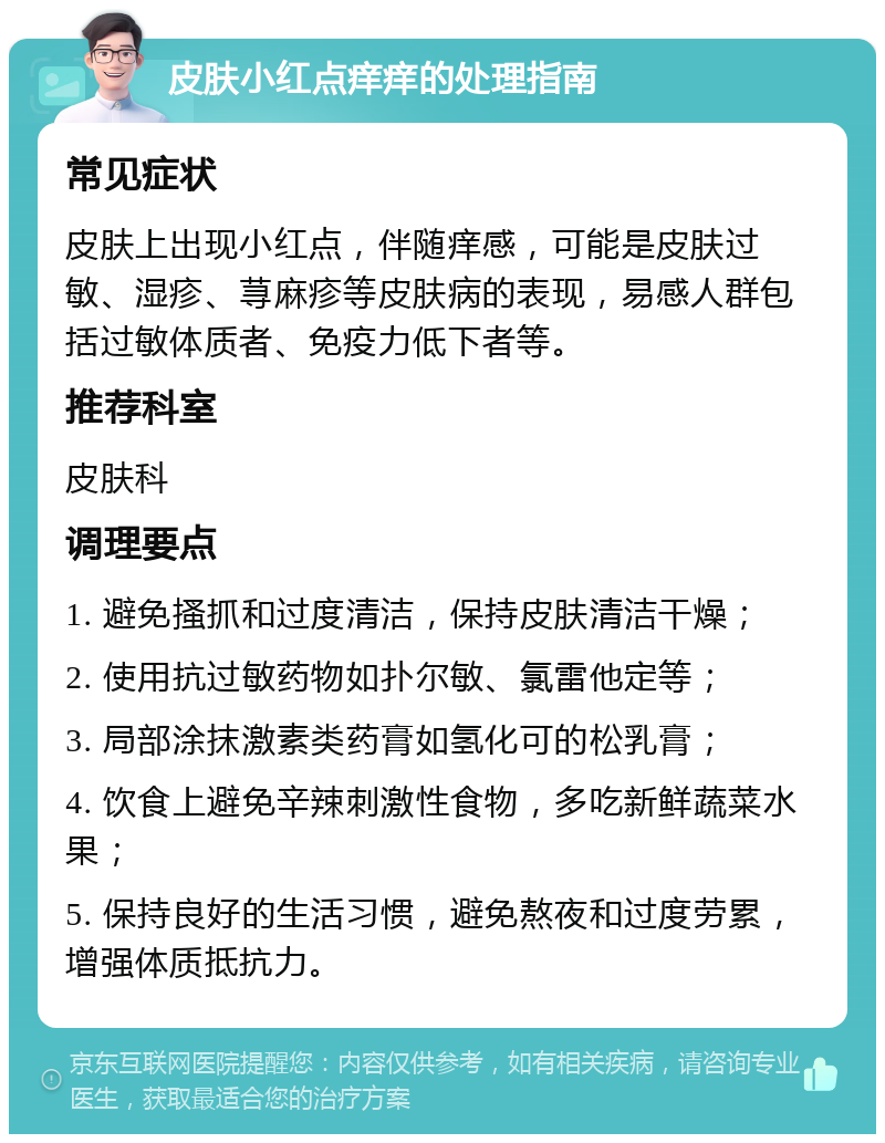 皮肤小红点痒痒的处理指南 常见症状 皮肤上出现小红点，伴随痒感，可能是皮肤过敏、湿疹、荨麻疹等皮肤病的表现，易感人群包括过敏体质者、免疫力低下者等。 推荐科室 皮肤科 调理要点 1. 避免搔抓和过度清洁，保持皮肤清洁干燥； 2. 使用抗过敏药物如扑尔敏、氯雷他定等； 3. 局部涂抹激素类药膏如氢化可的松乳膏； 4. 饮食上避免辛辣刺激性食物，多吃新鲜蔬菜水果； 5. 保持良好的生活习惯，避免熬夜和过度劳累，增强体质抵抗力。