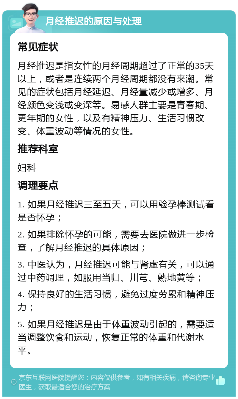 月经推迟的原因与处理 常见症状 月经推迟是指女性的月经周期超过了正常的35天以上，或者是连续两个月经周期都没有来潮。常见的症状包括月经延迟、月经量减少或增多、月经颜色变浅或变深等。易感人群主要是青春期、更年期的女性，以及有精神压力、生活习惯改变、体重波动等情况的女性。 推荐科室 妇科 调理要点 1. 如果月经推迟三至五天，可以用验孕棒测试看是否怀孕； 2. 如果排除怀孕的可能，需要去医院做进一步检查，了解月经推迟的具体原因； 3. 中医认为，月经推迟可能与肾虚有关，可以通过中药调理，如服用当归、川芎、熟地黄等； 4. 保持良好的生活习惯，避免过度劳累和精神压力； 5. 如果月经推迟是由于体重波动引起的，需要适当调整饮食和运动，恢复正常的体重和代谢水平。