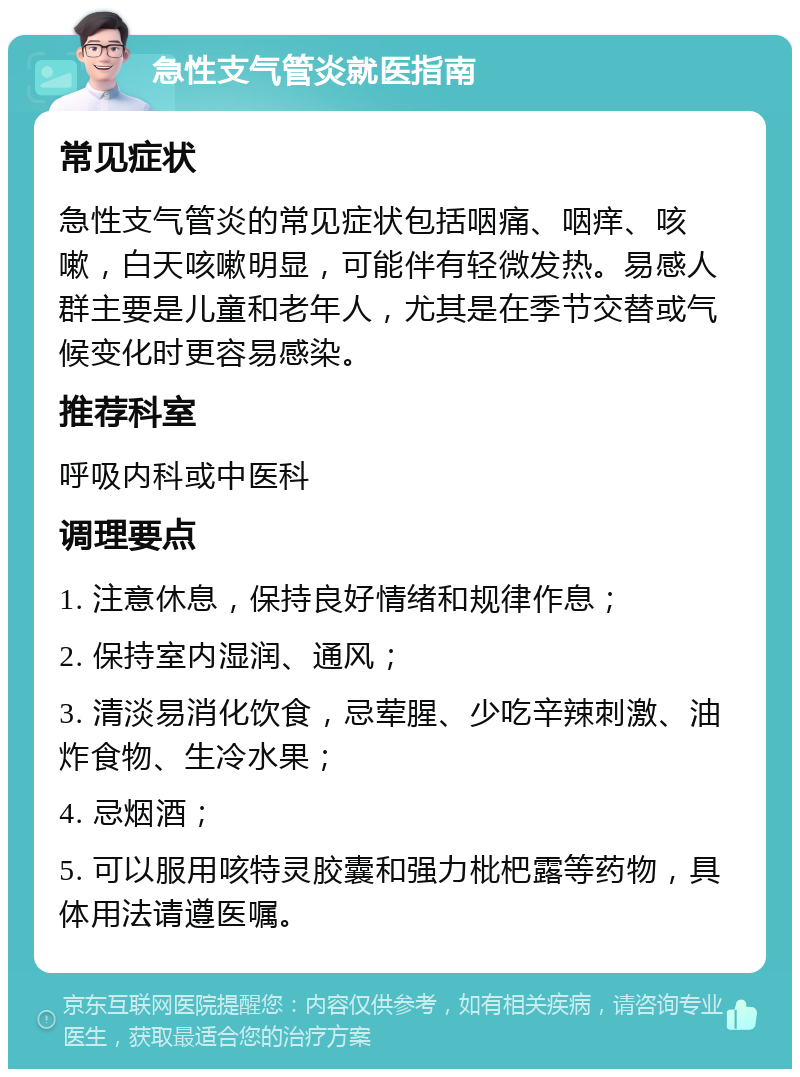 急性支气管炎就医指南 常见症状 急性支气管炎的常见症状包括咽痛、咽痒、咳嗽，白天咳嗽明显，可能伴有轻微发热。易感人群主要是儿童和老年人，尤其是在季节交替或气候变化时更容易感染。 推荐科室 呼吸内科或中医科 调理要点 1. 注意休息，保持良好情绪和规律作息； 2. 保持室内湿润、通风； 3. 清淡易消化饮食，忌荤腥、少吃辛辣刺激、油炸食物、生冷水果； 4. 忌烟酒； 5. 可以服用咳特灵胶囊和强力枇杷露等药物，具体用法请遵医嘱。