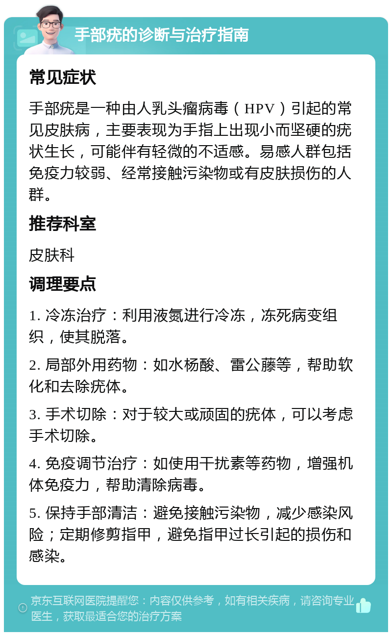 手部疣的诊断与治疗指南 常见症状 手部疣是一种由人乳头瘤病毒（HPV）引起的常见皮肤病，主要表现为手指上出现小而坚硬的疣状生长，可能伴有轻微的不适感。易感人群包括免疫力较弱、经常接触污染物或有皮肤损伤的人群。 推荐科室 皮肤科 调理要点 1. 冷冻治疗：利用液氮进行冷冻，冻死病变组织，使其脱落。 2. 局部外用药物：如水杨酸、雷公藤等，帮助软化和去除疣体。 3. 手术切除：对于较大或顽固的疣体，可以考虑手术切除。 4. 免疫调节治疗：如使用干扰素等药物，增强机体免疫力，帮助清除病毒。 5. 保持手部清洁：避免接触污染物，减少感染风险；定期修剪指甲，避免指甲过长引起的损伤和感染。