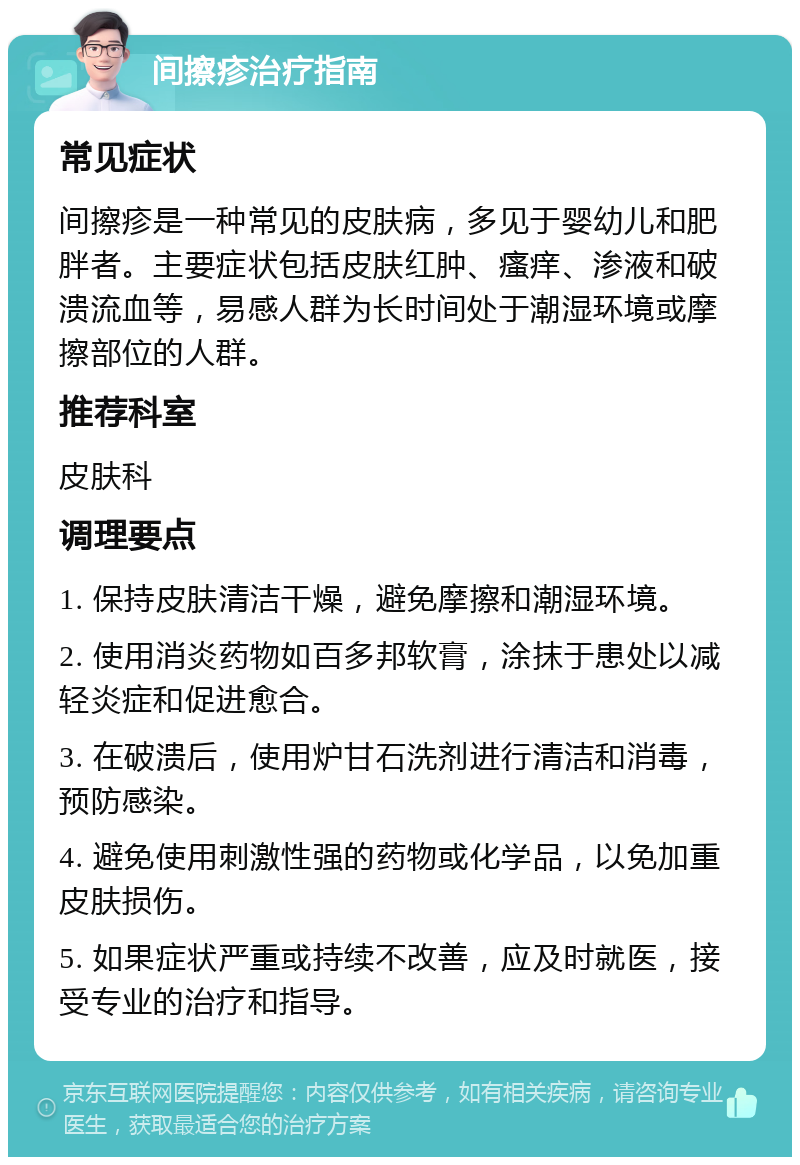 间擦疹治疗指南 常见症状 间擦疹是一种常见的皮肤病，多见于婴幼儿和肥胖者。主要症状包括皮肤红肿、瘙痒、渗液和破溃流血等，易感人群为长时间处于潮湿环境或摩擦部位的人群。 推荐科室 皮肤科 调理要点 1. 保持皮肤清洁干燥，避免摩擦和潮湿环境。 2. 使用消炎药物如百多邦软膏，涂抹于患处以减轻炎症和促进愈合。 3. 在破溃后，使用炉甘石洗剂进行清洁和消毒，预防感染。 4. 避免使用刺激性强的药物或化学品，以免加重皮肤损伤。 5. 如果症状严重或持续不改善，应及时就医，接受专业的治疗和指导。