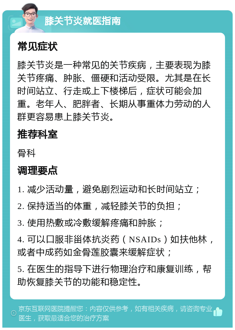 膝关节炎就医指南 常见症状 膝关节炎是一种常见的关节疾病，主要表现为膝关节疼痛、肿胀、僵硬和活动受限。尤其是在长时间站立、行走或上下楼梯后，症状可能会加重。老年人、肥胖者、长期从事重体力劳动的人群更容易患上膝关节炎。 推荐科室 骨科 调理要点 1. 减少活动量，避免剧烈运动和长时间站立； 2. 保持适当的体重，减轻膝关节的负担； 3. 使用热敷或冷敷缓解疼痛和肿胀； 4. 可以口服非甾体抗炎药（NSAIDs）如扶他林，或者中成药如金骨莲胶囊来缓解症状； 5. 在医生的指导下进行物理治疗和康复训练，帮助恢复膝关节的功能和稳定性。