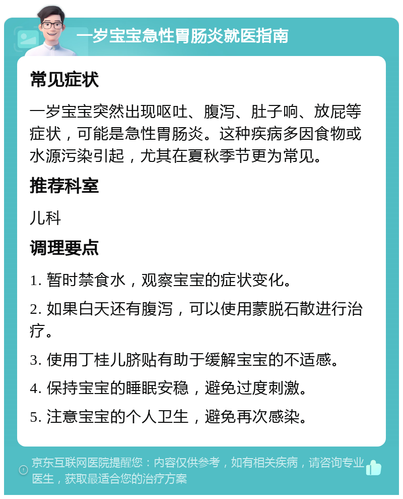 一岁宝宝急性胃肠炎就医指南 常见症状 一岁宝宝突然出现呕吐、腹泻、肚子响、放屁等症状，可能是急性胃肠炎。这种疾病多因食物或水源污染引起，尤其在夏秋季节更为常见。 推荐科室 儿科 调理要点 1. 暂时禁食水，观察宝宝的症状变化。 2. 如果白天还有腹泻，可以使用蒙脱石散进行治疗。 3. 使用丁桂儿脐贴有助于缓解宝宝的不适感。 4. 保持宝宝的睡眠安稳，避免过度刺激。 5. 注意宝宝的个人卫生，避免再次感染。