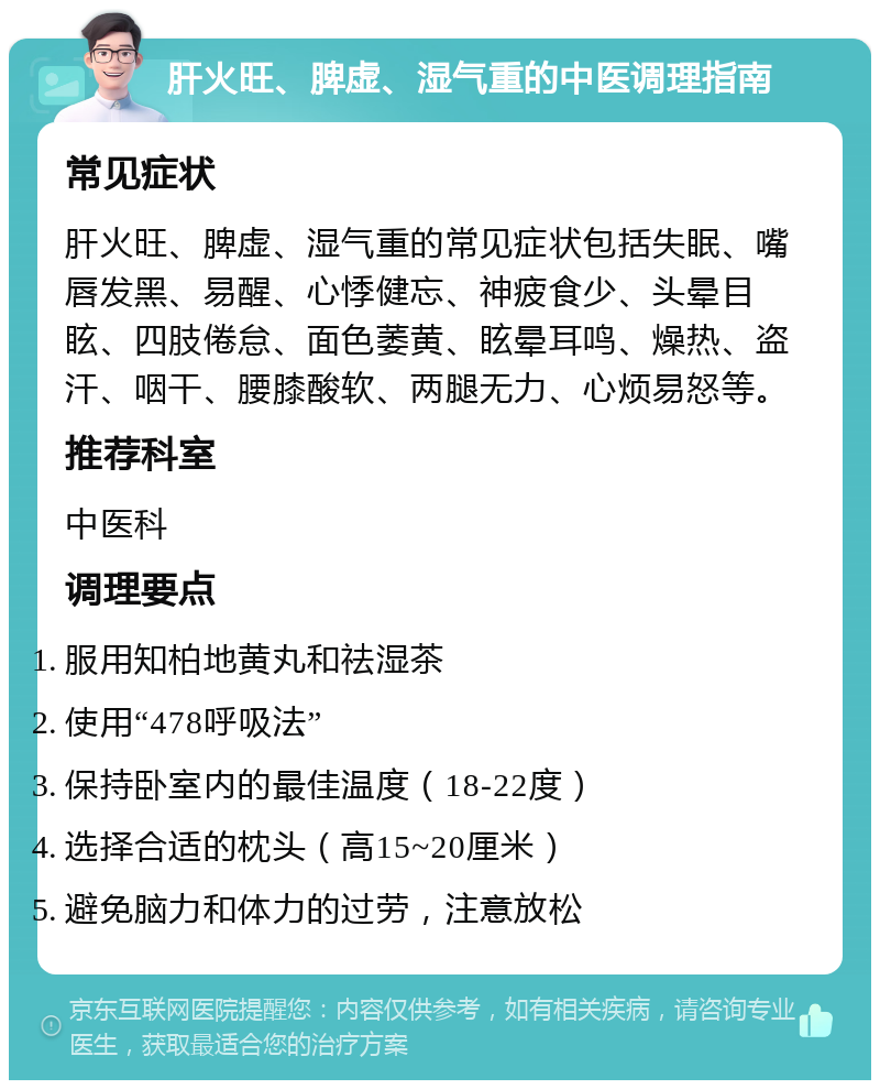 肝火旺、脾虚、湿气重的中医调理指南 常见症状 肝火旺、脾虚、湿气重的常见症状包括失眠、嘴唇发黑、易醒、心悸健忘、神疲食少、头晕目眩、四肢倦怠、面色萎黄、眩晕耳鸣、燥热、盗汗、咽干、腰膝酸软、两腿无力、心烦易怒等。 推荐科室 中医科 调理要点 服用知柏地黄丸和祛湿茶 使用“478呼吸法” 保持卧室内的最佳温度（18-22度） 选择合适的枕头（高15~20厘米） 避免脑力和体力的过劳，注意放松