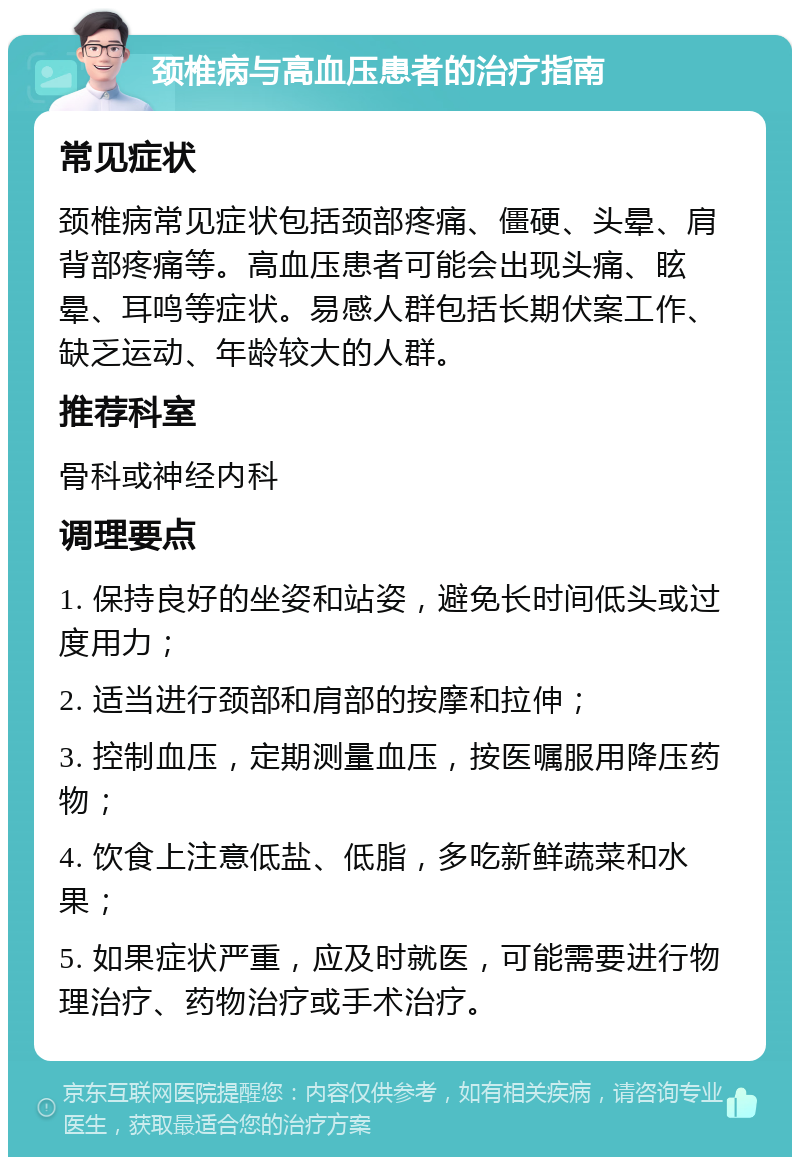 颈椎病与高血压患者的治疗指南 常见症状 颈椎病常见症状包括颈部疼痛、僵硬、头晕、肩背部疼痛等。高血压患者可能会出现头痛、眩晕、耳鸣等症状。易感人群包括长期伏案工作、缺乏运动、年龄较大的人群。 推荐科室 骨科或神经内科 调理要点 1. 保持良好的坐姿和站姿，避免长时间低头或过度用力； 2. 适当进行颈部和肩部的按摩和拉伸； 3. 控制血压，定期测量血压，按医嘱服用降压药物； 4. 饮食上注意低盐、低脂，多吃新鲜蔬菜和水果； 5. 如果症状严重，应及时就医，可能需要进行物理治疗、药物治疗或手术治疗。