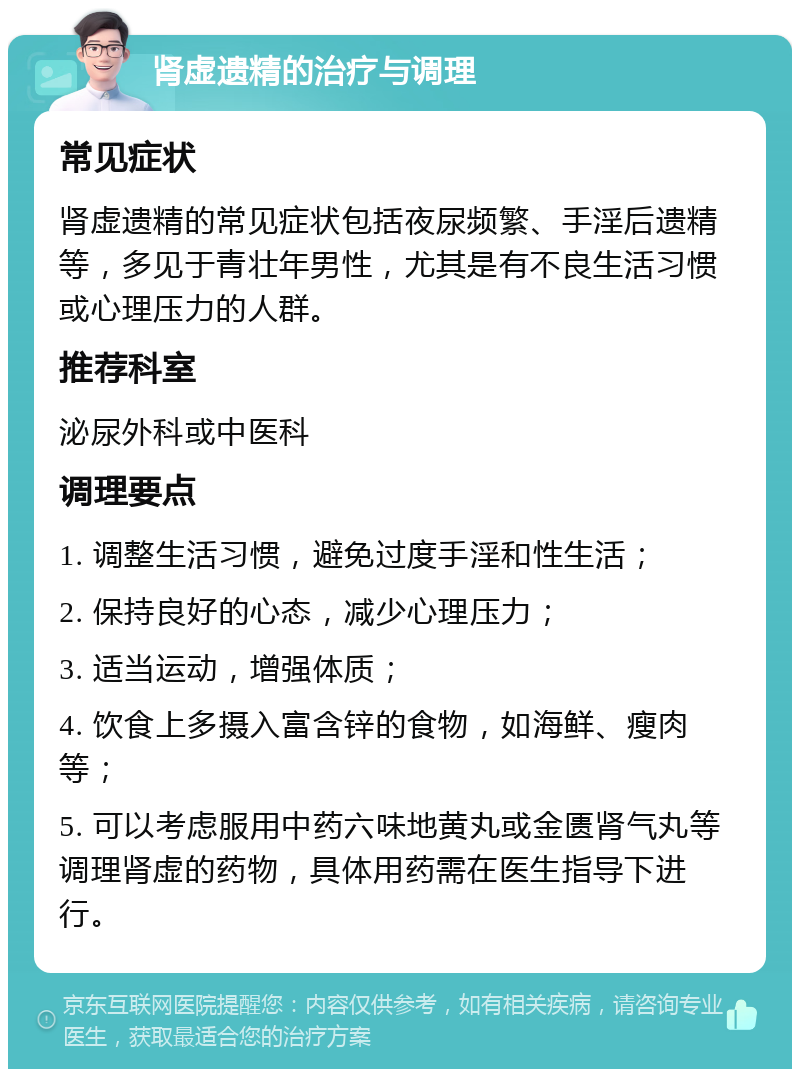 肾虚遗精的治疗与调理 常见症状 肾虚遗精的常见症状包括夜尿频繁、手淫后遗精等，多见于青壮年男性，尤其是有不良生活习惯或心理压力的人群。 推荐科室 泌尿外科或中医科 调理要点 1. 调整生活习惯，避免过度手淫和性生活； 2. 保持良好的心态，减少心理压力； 3. 适当运动，增强体质； 4. 饮食上多摄入富含锌的食物，如海鲜、瘦肉等； 5. 可以考虑服用中药六味地黄丸或金匮肾气丸等调理肾虚的药物，具体用药需在医生指导下进行。