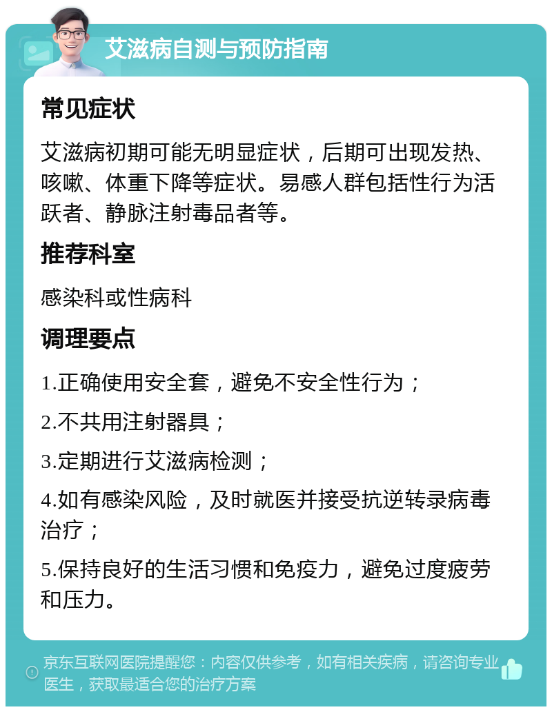 艾滋病自测与预防指南 常见症状 艾滋病初期可能无明显症状，后期可出现发热、咳嗽、体重下降等症状。易感人群包括性行为活跃者、静脉注射毒品者等。 推荐科室 感染科或性病科 调理要点 1.正确使用安全套，避免不安全性行为； 2.不共用注射器具； 3.定期进行艾滋病检测； 4.如有感染风险，及时就医并接受抗逆转录病毒治疗； 5.保持良好的生活习惯和免疫力，避免过度疲劳和压力。