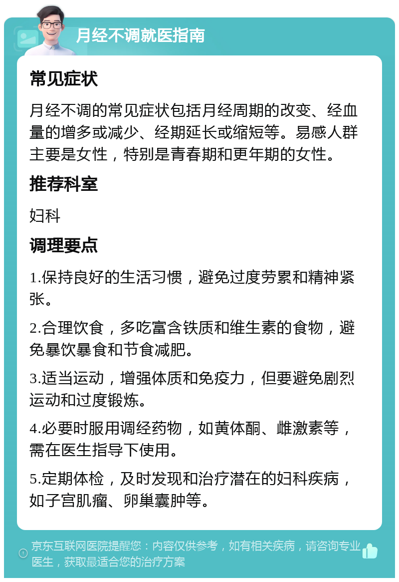 月经不调就医指南 常见症状 月经不调的常见症状包括月经周期的改变、经血量的增多或减少、经期延长或缩短等。易感人群主要是女性，特别是青春期和更年期的女性。 推荐科室 妇科 调理要点 1.保持良好的生活习惯，避免过度劳累和精神紧张。 2.合理饮食，多吃富含铁质和维生素的食物，避免暴饮暴食和节食减肥。 3.适当运动，增强体质和免疫力，但要避免剧烈运动和过度锻炼。 4.必要时服用调经药物，如黄体酮、雌激素等，需在医生指导下使用。 5.定期体检，及时发现和治疗潜在的妇科疾病，如子宫肌瘤、卵巢囊肿等。