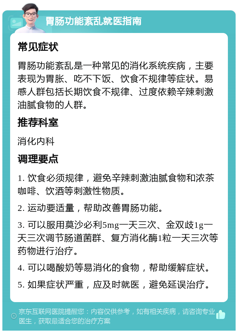 胃肠功能紊乱就医指南 常见症状 胃肠功能紊乱是一种常见的消化系统疾病，主要表现为胃胀、吃不下饭、饮食不规律等症状。易感人群包括长期饮食不规律、过度依赖辛辣刺激油腻食物的人群。 推荐科室 消化内科 调理要点 1. 饮食必须规律，避免辛辣刺激油腻食物和浓茶咖啡、饮酒等刺激性物质。 2. 运动要适量，帮助改善胃肠功能。 3. 可以服用莫沙必利5mg一天三次、金双歧1g一天三次调节肠道菌群、复方消化酶1粒一天三次等药物进行治疗。 4. 可以喝酸奶等易消化的食物，帮助缓解症状。 5. 如果症状严重，应及时就医，避免延误治疗。