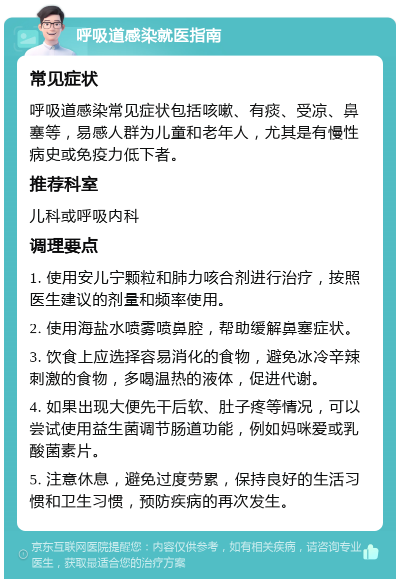 呼吸道感染就医指南 常见症状 呼吸道感染常见症状包括咳嗽、有痰、受凉、鼻塞等，易感人群为儿童和老年人，尤其是有慢性病史或免疫力低下者。 推荐科室 儿科或呼吸内科 调理要点 1. 使用安儿宁颗粒和肺力咳合剂进行治疗，按照医生建议的剂量和频率使用。 2. 使用海盐水喷雾喷鼻腔，帮助缓解鼻塞症状。 3. 饮食上应选择容易消化的食物，避免冰冷辛辣刺激的食物，多喝温热的液体，促进代谢。 4. 如果出现大便先干后软、肚子疼等情况，可以尝试使用益生菌调节肠道功能，例如妈咪爱或乳酸菌素片。 5. 注意休息，避免过度劳累，保持良好的生活习惯和卫生习惯，预防疾病的再次发生。