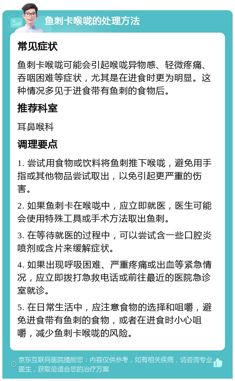 鱼刺卡喉咙的处理方法 常见症状 鱼刺卡喉咙可能会引起喉咙异物感、轻微疼痛、吞咽困难等症状，尤其是在进食时更为明显。这种情况多见于进食带有鱼刺的食物后。 推荐科室 耳鼻喉科 调理要点 1. 尝试用食物或饮料将鱼刺推下喉咙，避免用手指或其他物品尝试取出，以免引起更严重的伤害。 2. 如果鱼刺卡在喉咙中，应立即就医，医生可能会使用特殊工具或手术方法取出鱼刺。 3. 在等待就医的过程中，可以尝试含一些口腔炎喷剂或含片来缓解症状。 4. 如果出现呼吸困难、严重疼痛或出血等紧急情况，应立即拨打急救电话或前往最近的医院急诊室就诊。 5. 在日常生活中，应注意食物的选择和咀嚼，避免进食带有鱼刺的食物，或者在进食时小心咀嚼，减少鱼刺卡喉咙的风险。