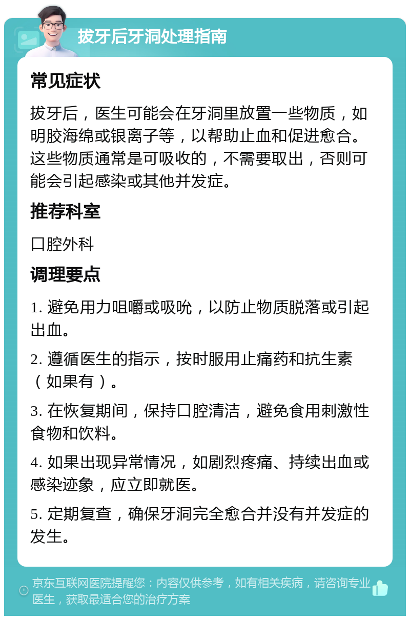 拔牙后牙洞处理指南 常见症状 拔牙后，医生可能会在牙洞里放置一些物质，如明胶海绵或银离子等，以帮助止血和促进愈合。这些物质通常是可吸收的，不需要取出，否则可能会引起感染或其他并发症。 推荐科室 口腔外科 调理要点 1. 避免用力咀嚼或吸吮，以防止物质脱落或引起出血。 2. 遵循医生的指示，按时服用止痛药和抗生素（如果有）。 3. 在恢复期间，保持口腔清洁，避免食用刺激性食物和饮料。 4. 如果出现异常情况，如剧烈疼痛、持续出血或感染迹象，应立即就医。 5. 定期复查，确保牙洞完全愈合并没有并发症的发生。