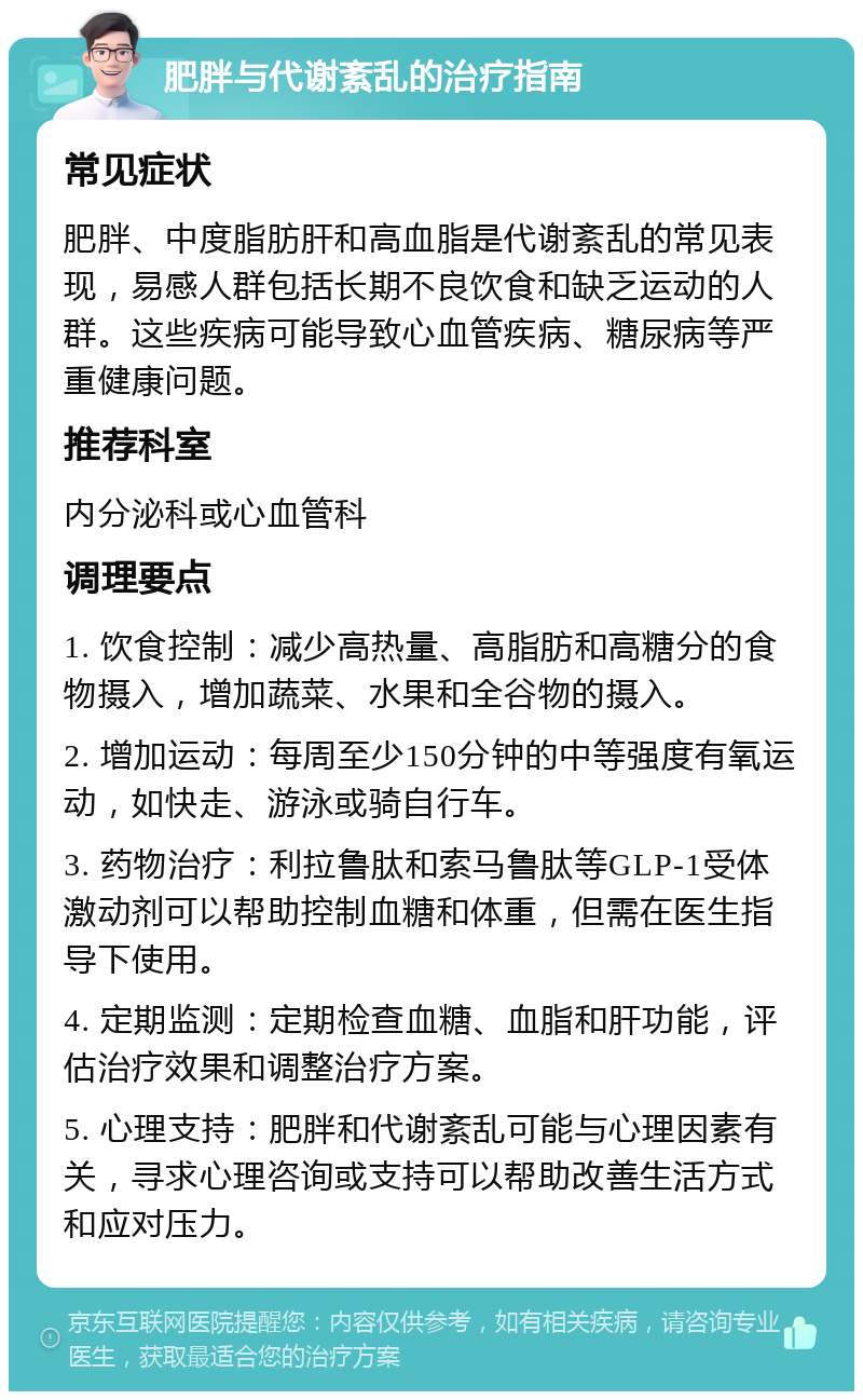 肥胖与代谢紊乱的治疗指南 常见症状 肥胖、中度脂肪肝和高血脂是代谢紊乱的常见表现，易感人群包括长期不良饮食和缺乏运动的人群。这些疾病可能导致心血管疾病、糖尿病等严重健康问题。 推荐科室 内分泌科或心血管科 调理要点 1. 饮食控制：减少高热量、高脂肪和高糖分的食物摄入，增加蔬菜、水果和全谷物的摄入。 2. 增加运动：每周至少150分钟的中等强度有氧运动，如快走、游泳或骑自行车。 3. 药物治疗：利拉鲁肽和索马鲁肽等GLP-1受体激动剂可以帮助控制血糖和体重，但需在医生指导下使用。 4. 定期监测：定期检查血糖、血脂和肝功能，评估治疗效果和调整治疗方案。 5. 心理支持：肥胖和代谢紊乱可能与心理因素有关，寻求心理咨询或支持可以帮助改善生活方式和应对压力。