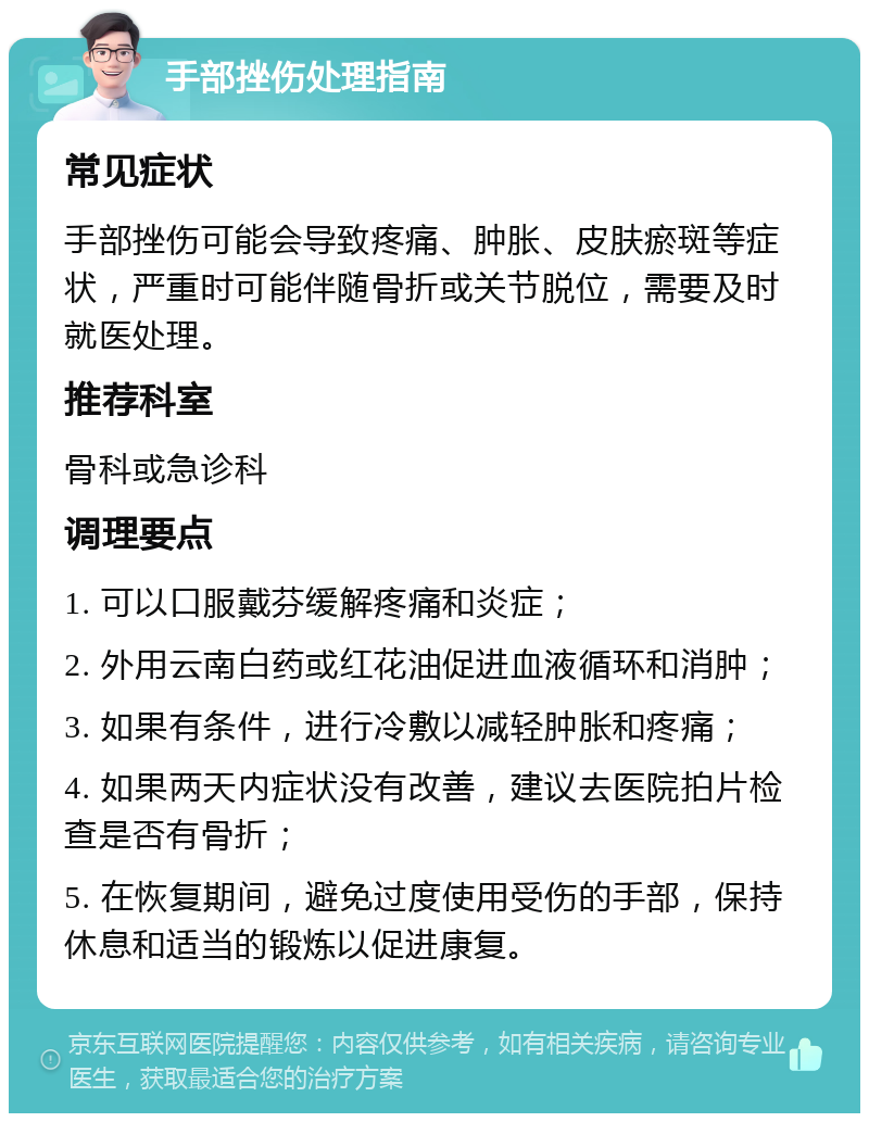 手部挫伤处理指南 常见症状 手部挫伤可能会导致疼痛、肿胀、皮肤瘀斑等症状，严重时可能伴随骨折或关节脱位，需要及时就医处理。 推荐科室 骨科或急诊科 调理要点 1. 可以口服戴芬缓解疼痛和炎症； 2. 外用云南白药或红花油促进血液循环和消肿； 3. 如果有条件，进行冷敷以减轻肿胀和疼痛； 4. 如果两天内症状没有改善，建议去医院拍片检查是否有骨折； 5. 在恢复期间，避免过度使用受伤的手部，保持休息和适当的锻炼以促进康复。